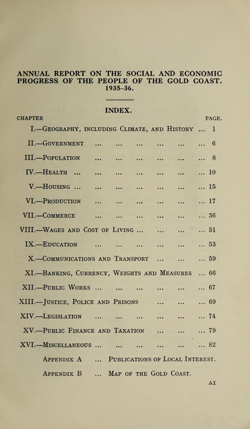 ANNUAL REPORT ON THE SOCIAL AND ECONOMIC PROGRESS OF THE PEOPLE OF THE GOLD COAST. 1935-36. INDEX. CHAPTER PAGE. I.—Geography, including Climate, and History ... 1 II.—Government .6 III. —Population .8 IV. —Health.10 V.—Housing.15 VI.—Production .17 VII.—Commerce .36 VIII.—Wages and Cost of Living.51 IX.—Education .53 X.—Communications and Transport .59 XI.—Banking, Currency, Weights and Measures ... 66 XII.—Public Works.67 XIII. —Justice, Police and Prisons .69 XIV. —Legislation .74 XV.—Public Finance and Taxation .79 i XVI.—Miscellaneous.82 Appendix A ... Publications of Local Interest. Appendix B ... Map of the Gold Coast. AI