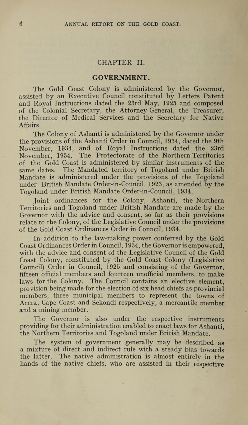 CHAPTER II. GOVERNMENT. The Gold Coast Colony is administered by the Governor, assisted by an Executive Council constituted by Letters Patent and Royal Instructions dated the 23rd May, 1925 and composed of the Colonial Secretary, the Attorney-General, the Treasurer, the Director of Medical Services and the Secretary for Native Affairs. The Colony of Ashanti is administered by the Governor under the provisions of the Ashanti Order in Council, 1934, dated the 9th November, 1934, and of Royal Instructions dated the 23rd November, 1934. The Protectorate of the Northern Territories of the Gold Coast is administered by similar instruments of the same dates. The Mandated territory of Togoland under British Mandate is administered under the provisions of the Togoland under British Mandate Order-in-Council, 1923, as amended by the Togoland under British Mandate Order-in-Council, 1934. Joint ordinances for the Colony, Ashanti, the Northern Territories and Togoland under British Mandate are made by the Governor with the advice and consent, so far as their provisions relate to the Colony, of the Legislative Council under the provisions of the Gold Coast Ordinances Order in Council, 1934. In addition to the law-making power conferred by the Gold Coast Ordinances Order in Council, 1934, the Governor is empowered, with the advice and consent of the Legislative Council of the Gold Coast Colony, constituted by the Gold Coast Colony (Legislative Council) Order in Council, 1925 and consisting of the Governor, fifteen official members and fourteen unofficial members, to make laws for the Colony. The Council contains an elective element, provision being made for the election of six head chiefs as provincial members, three municipal members to represent the towns of Accra, Cape Coast and Sekondi respectively, a mercantile member and a mining member. The Governor is also under the respective instruments providing for their administration enabled to enact laws for Ashanti, the Northern Territories and Togoland under British Mandate. The system of government generally may be described as a mixture of direct and indirect rule with a steady bias towards the latter. The native administration is almost entirely in the hands of the native chiefs, who are assisted in their respective