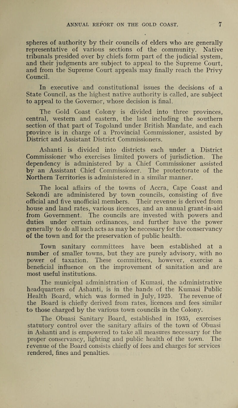 spheres of authority by their councils of elders who are generally representative of various sections of the community. Native tribunals presided over by chiefs form part of the judicial system, and their judgments are subject to appeal to the Supreme Court, and from the Supreme Court appeals may finally reach the Privy Council. In executive and constitutional issues the decisions of a State Council, as the highest native authority is called, are subject to appeal to the Governor, whose decision is final. The Gold Coast Colony is divided into three provinces, central, western and eastern, the last including the southern section of that part of Togoland under British Mandate, and each province is in charge of a Provincial Commissioner, assisted by District and Assistant District Commissioners. Ashanti is divided into districts each under a District Commissioner who exercises limited powers of jurisdiction. The dependency is administered by a Chief Commissioner assisted by an Assistant Chief Commissioner. The protectorate of the Northern Territories is administered in a similar manner. The local affairs of the towns of Accra, Cape Coast and Sekondi are administered by town councils, consisting of five official and five unofficial members. Their revenue is derived from house and land rates, various licences, and an annual grant-in-aid from Government. The councils are invested with powers and duties under certain ordinances, and further have the power generally to do all such acts as may be necessary for the conservancy of the town and for the preservation of public health. Town sanitary committees have been established at a number of smaller towns, but they are purely advisory, with no power of taxation. These committees, however, exercise a beneficial influence on the improvement of sanitation and are most useful institutions. The municipal administration of Kumasi, the administrative headquarters of Ashanti, is in the hands of the Kumasi Public Health Board, which was formed in July, 1925. The revenue of the Board is chiefly derived from rates, licences and fees similar to those charged by the various town councils in the Colony. The Obuasi Sanitary Board, established in 1935, exercises statutory control over the sanitary affairs of the town of Obuasi in Ashanti and is empowered to take all measures necessary for the proper conservancy, lighting and public health of the town. The revenue of the Board consists chiefly of fees and charges for services rendered, fines and penalties.