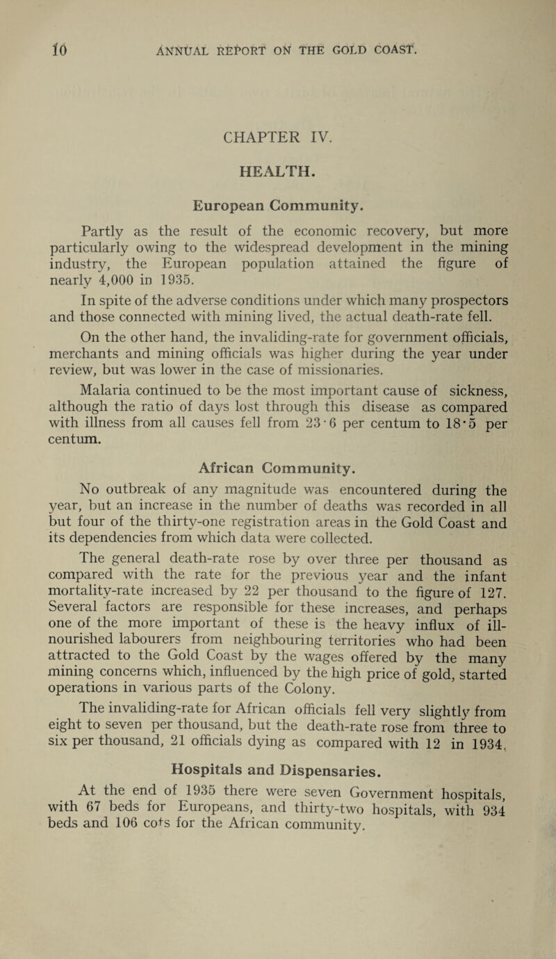 CHAPTER IV. HEALTH. European Community. Partly as the result of the economic recovery, but more particularly owing to the widespread development in the mining industry, the European population attained the figure of nearly 4,000 in 1935. In spite of the adverse conditions under which many prospectors and those connected with mining lived, the actual death-rate fell. On the other hand, the invaliding-rate for government officials, merchants and mining officials was higher during the year under review, but was lower in the case of missionaries. Malaria continued to be the most important cause of sickness, although the ratio of days lost through this disease as compared with illness from all causes fell from 23*6 per centum to 18*5 per centum. African Community. No outbreak of any magnitude was encountered during the year, but an increase in the number of deaths was recorded in all but four of the thirty-one registration areas in the Gold Coast and its dependencies from which data were collected. The general death-rate rose by over three per thousand as compared with the rate for the previous year and the infant mortality-rate increased by 22 per thousand to the figure of 127. Several factors are responsible for these increases, and perhaps one of the more important of these is the heavy influx of ill- nourished labourers from neighbouring territories who had been attracted to the Gold Coast by the wages offered by the many mining concerns which, influenced by the high price of gold, started operations in various parts of the Colony. The invaliding-rate for African officials fell very slightly from eight to seven per thousand, but the death-rate rose from three to six per thousand, 21 officials dying as compared with 12 in 1934. Hospitals and Dispensaries. At the end of 1935 there wrere seven Government hospitals, with 67 beds for Europeans, and thirty-two hospitals, with 934 beds and 106 cots for the African community.