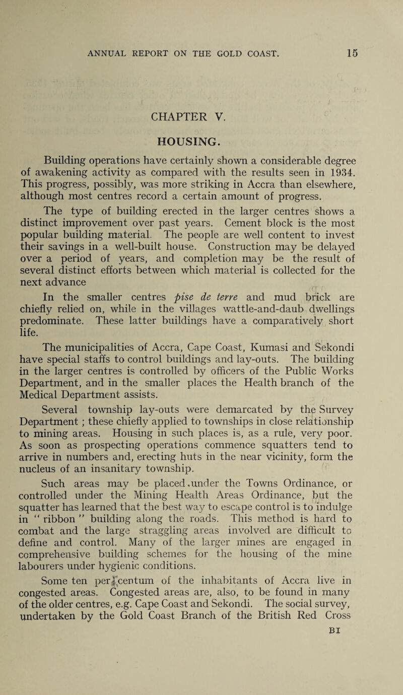 CHAPTER V. HOUSING. Building operations have certainly shown a considerable degree of awakening activity as compared with the results seen in 1934. This progress, possibly, was more striking in Accra than elsewhere, although most centres record a certain amount of progress. The type of building erected in the larger centres shows a distinct improvement over past years. Cement block is the most popular building material. The people are well content to invest their savings in a well-built house. Construction may be delayed over a period of years, and completion may be the result of several distinct efforts between which material is collected for the next advance In the smaller centres pise de terre and mud brick are chiefly relied on, while in the villages wattle-and-daub dwellings predominate. These latter buildings have a comparatively short life. The municipalities of Accra, Cape Coast, Kumasi and Sekondi have special staffs to control buildings and lay-outs. The building in the larger centres is controlled by officers of the Public Works Department, and in the smaller places the Health branch of the Medical Department assists. Several township lay-outs were demarcated by the Survey Department ; these chiefly applied to townships in close relationship to mining areas. Housing in such places is, as a rule, very poor. As soon as prospecting operations commence squatters tend to arrive in numbers and, erecting huts in the near vicinity, form the nucleus of an insanitary township. Such areas may be placed.under the Towns Ordinance, or controlled under the Mining Health Areas Ordinance, but the squatter has learned that the best way to escape control is to indulge in “ ribbon ” building along the roads. This method is hard to combat and the large straggling areas involved are difficult to define and control. Many of the larger mines are engaged in comprehensive building schemes for the housing of the mine labourers under hygienic conditions. Some ten per f’centurn of the inhabitants of Accra live in congested areas. Congested areas are, also, to be found in many of the older centres, e.g. Cape Coast and Sekondi. The social survey, undertaken by the Gold Coast Branch of the British Red Cross
