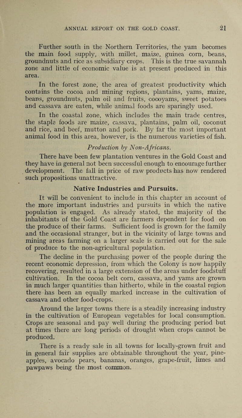 Further south in the Northern Territories, the yam becomes the main food supply, with millet, maize, guinea corn, beans, groundnuts and rice as subsidiary crops. This is the true savannah zone and little of economic value is at present produced in this area. In the forest zone, the area of greatest productivity which contains the cocoa and mining regions, plantains, yams, maize, beans, groundnuts, palm oil and fruits, cocoyams, sweet potatoes and cassava are eaten, while animal foods are sparingly used. In the coastal zone, which includes the main trade centres, the staple foods are maize, cassava, plantains, palm oil, coconut and rice, and beef, mutton and pork. By far the most important animal food in this area, however, is the numerous varieties of fish. Production by Non-Africans. There have been few plantation ventures in the Gold Coast and they have in general not been successful enough to encourage further development. The fall in price of raw products has now rendered such propositions unattractive. Native Industries and Pursuits. It will be convenient to include in this chapter an account of the more important industries and pursuits in which the native population is engaged. As already stated, the majority of the inhabitants of the Gold Coast are farmers dependent for food on the produce of their farms. Sufficient food is grown for the family and the occasional stranger, but in the vicinity of large towns and mining areas farming on a larger scale is carried out for the sale of produce to the non-agricultural population. The decline in the purchasing power of the people during the recent economic depression, from which the Colony is now happily recovering, resulted in a large extension of the areas under foodstuff cultivation. In the cocoa belt corn, cassava, and yams are grown in much larger quantities than hitherto, while in the coastal region there has been an equally marked increase in the cultivation of cassava and other food-crops. Around the la rger towns there is a steadily increasing industry in the cultivation of European vegetables for local consumption. Crops are seasonal and pay well during the producing period but at times there are long periods of drought when crops cannot be produced. There is a read}/ sale in all towns for locally-grown fruit and in general fair supplies are obtainable throughout the year, pine¬ apples, avocado pears, bananas, oranges, grape-fruit, limes and pawpaws being the most common.