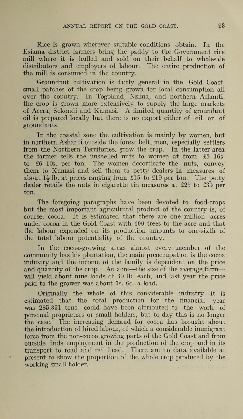 Rice is grown wherever suitable conditions obtain. In the Esiama district farmers bring the paddy to the Government rice mill where it is hulled and sold on their behalf to wholesale distributors and employers of labour. The entire production of the mill is consumed in the country. Groundnut cultivation is fairly general in the Gold Coast, small patches of the crop being grown for local consumption all over the country. In Togoland, Nzima, and northern Ashanti, the crop is grown more extensively to supply the large markets of Accra, Sekondi and Kumasi. A limited quantity of groundnut oil is prepared localfy but there is no export either of oil or of groundnuts. In the coastal zone the cultivation is mainly by women, but in northern Ashanti outside the forest belt, men, especialty settlers from the Northern Territories, grow the crop. In the latter area the farmer sells the unshelled nuts to women at from £5 16s. to £6 10s. per ton. The women decorticate the nuts, convey them to Kumasi and sell them to petty dealers in measures of about 1| lb. at prices ranging from £15 to £19 per ton. The petty dealer retails the nuts in cigarette tin measures at £25 to £30 per ton. The foregoing paragraphs have been devoted to food-crops but the most important agricultural product of the country is, of course, cocoa. It is estimated that there are one million acres under cocoa in the Gold Coast with 400 trees to the acre and that the labour expended on its production amounts to one-sixth of the total labour potentiality of the country. In the cocoa-growing areas almost every member of the community has his plantation, the main preoccupation is the cocoa industry and the income of the family is dependent on the price and quantity of the crop. An acre—the size of the average farm— will yield about nine loads of 80 lb. each, and last year the price paid to the grower was about 7s. 6d. a load. Originally the whole of this considerable industry—it is estimated that the total production for the financial year was 285,351 tons—could have been attributed to the work of personal proprietors or small holders, but to-day this is no longer the case. The increasing demand for cocoa has brought about the introduction of hired labour, of which a considerable immigrant force from the non-cocoa growing parts of the Gold Coast and from outside finds employment in the production of the crop and in its transport to road and rail head. There are no data available at present to show the proportion of the whole crop produced by the working small holder.