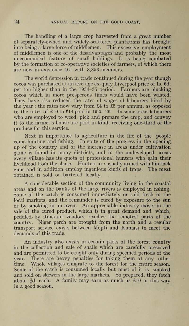 The handling of a large crop harvested from a great number of separately-owned and widely-scattered plantations has brought into being a large force of middlemen. This excessive employment of middlemen is one of the disadvantages and probably the most uneconomical feature of small holdings. It is being combated by the formation of co-operative societies of farmers, of which there are now in existence 401 with 8,853 members. The world depression in trade continued during the year though cocoa was purchased at an average ex-quay Liverpool price of Is. 6d. per ton higher than in the 1934-35 period. Farmers are plucking cocoa which in more prosperous times would have been wasted. They have also reduced the rates of wages of labourers hired by the year ; the rates now vary from £4 to £5 per annum, as opposed to the rates of £10 to £14 paid in 1925-26. In some areas labourers who are employed to weed, pick and prepare the crop, and convey it to the farmer’s house are paid in kind, receiving one-third of the produce for this service. Next in importance to agriculture in the life of the people come hunting and fishing. In spite of the progress in the opening up of the country and of the increase in areas under cultivation game is found in many districts, and in the undeveloped areas every village has its quota of professional hunters who gain their livelihood from the chase. Hunters are usually armed with flintlock guns and in addition employ ingenious kinds of traps. The meat obtained is sold or bartered locally. A considerable section of the community living in the coastal areas and on the banks of the large rivers is employed in fishing. Some of the catch is consumed immediately or sold fresh in the local markets, and the remainder is cured by exposure to the sun or by smoking in an oven. An appreciable industry exists in the sale of the cured product, which is in great demand and which, peddled by itinerant vendors, reaches the remotest parts of the country. Niger perch are brought from the north and a regular transport service exists between Mopti and Kumasi to meet the demands of this trade. An industry also exists in certain parts of the forest country in the collection and sale of snails which are carefully preserved and are permitted to be caught only during specified periods of the year. There are heavy penalties for taking them at any other time. Whole villages emigrate to the forest for the entire season. Some of the catch is consumed locally but most of it is smoked and sold on skewers in the large markets. So prepared, they fetch about Jd. each. A family may earn as much as £10 in this way in a good season.