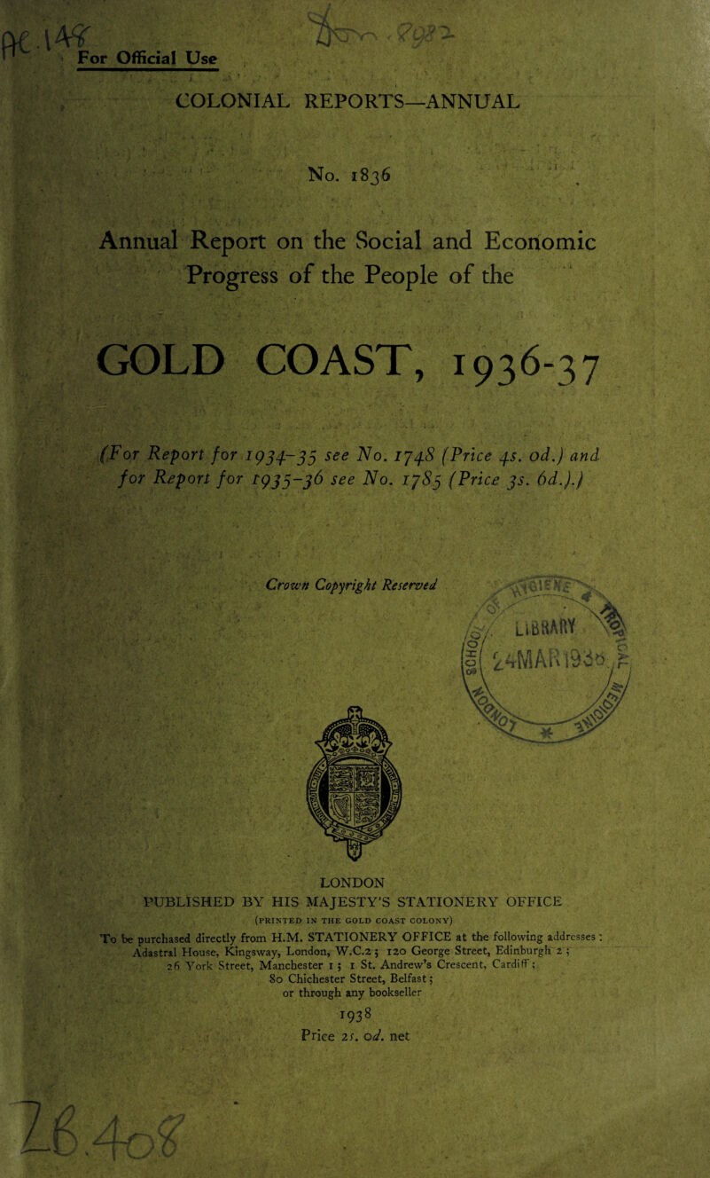 \bfs. ■ 4j\j ~ For Official Use ' .. •' • _ 4. h U j. *|V • * ,7 • . * - : • . * ■ f COLONIAL REPORTS—ANNUAL No. 1836 Annual Report on the Social and Economic Progress of the People of the GOLD COAST, 1936-37 (For Report for 1954-35 see No. 174.8 (Price 45. od.) and for Report for 1935-36 see No. 1785 (Price 3s. 6d.).) LONDON PUBLISHED BY HIS MAJESTY’S STATIONERY OFFICE (printed in the gold coast colony) To be purchased directly from H.M. STATIONERY OFFICE at the following addresses: Adastral House, Kingsway, London, W.C.2 ; 120 George Street, Edinburgh 2 ; 26 York Street, Manchester 1 ; 1 St. Andrew’s Crescent, Cardiff’; So Chichester Street, Belfast; or through any bookseller 1938