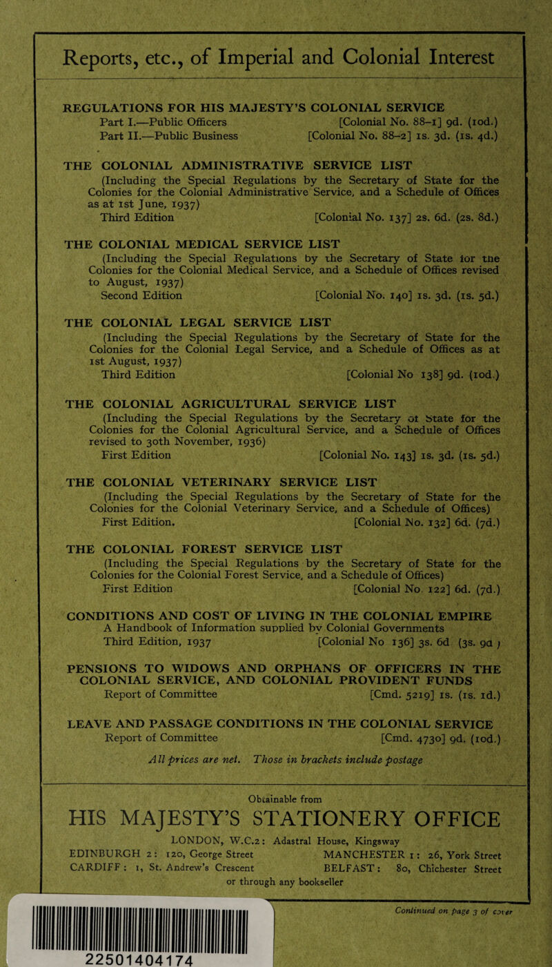 Reports, etc., of Imperial and Colonial Interest REGULATIONS FOR HIS MAJESTY’S COLONIAL SERVICE Part I.—Public Officers [Colonial No. 88—ij gd. (iod.) Part II.—Public Business [Colonial No. 88-2] is. 3d. (is. 4d.) THE COLONIAL ADMINISTRATIVE SERVICE LIST (Including the Special Regulations by the Secretary of State for the Colonies for the Colonial Administrative Service, and a Schedule of Offices as at 1st June, 1937) Third Edition [Colonial No. 137] 2s. 6d. (2s. 8d.) THE COLONIAL MEDICAL SERVICE LIST (Including the Special Regulations by the Secretary of State ior tne Colonies for the Colonial Medical Service, and a Schedule of Offices revised to August, 1937) Second Edition [Colonial No. 140] is. 3d. (is. 5d.) THE COLONIAL LEGAL SERVICE LIST (Including the Special Regulations by the Secretary of State for the Colonies for the Colonial Legal Service, and a Schedule of Offices as at 1 st August, 1937) Third Edition [Colonial No 138] gd. (iod.) THE COLONIAL AGRICULTURAL SERVICE LIST (Including the Special Regulations by the Secretary 01 State for the Colonies for the Colonial Agricultural Service, and a Schedule of Offices revised to 30th November, 1936) First Edition [Colonial No. 143] is. 3d. (is. 5d.) THE COLONIAL VETERINARY SERVICE LIST (Including the Special Regulations by the Secretary of State for the Colonies for the Colonial Veterinary Service, and a Schedule of Offices) First Edition. [Colonial No. 132] 6d. (7a.) THE COLONIAL FOREST SERVICE LIST (Including the Special Regulations by the Secretary of State for the Colonies for the Colonial Forest Service, and a Schedule of Offices) First Edition [Colonial No. 122] 6d. (7d.) CONDITIONS AND COST OF LIVING IN THE COLONIAL EMPIRE A Handbook of Information supplied by Colonial Governments Third Edition, 1937 [Colonial No 136] 3s. 6d (3s. 9a ; PENSIONS TO WIDOWS AND ORPHANS OF OFFICERS IN THE COLONIAL SERVICE, AND COLONIAL PROVIDENT FUNDS Report of Committee [Cmd. 5219] is. (is. id.) LEAVE AND PASSAGE CONDITIONS IN THE COLONIAL SERVICE Report of Committee [Cmd. 4730] gd. (iod.) All prices are net. Those in brackets include postage Obtainable from HIS MAJESTY’S STATIONERY OFFICE LONDON, W.C.2: Adastral House, Kingsway EDINBURGH 2: 120, George Street MANCHESTER 1: 26, York Street CARDIFF : 1, St. Andrew’s Crescent BELFAST: 80, Chichester Street or through any bookseller