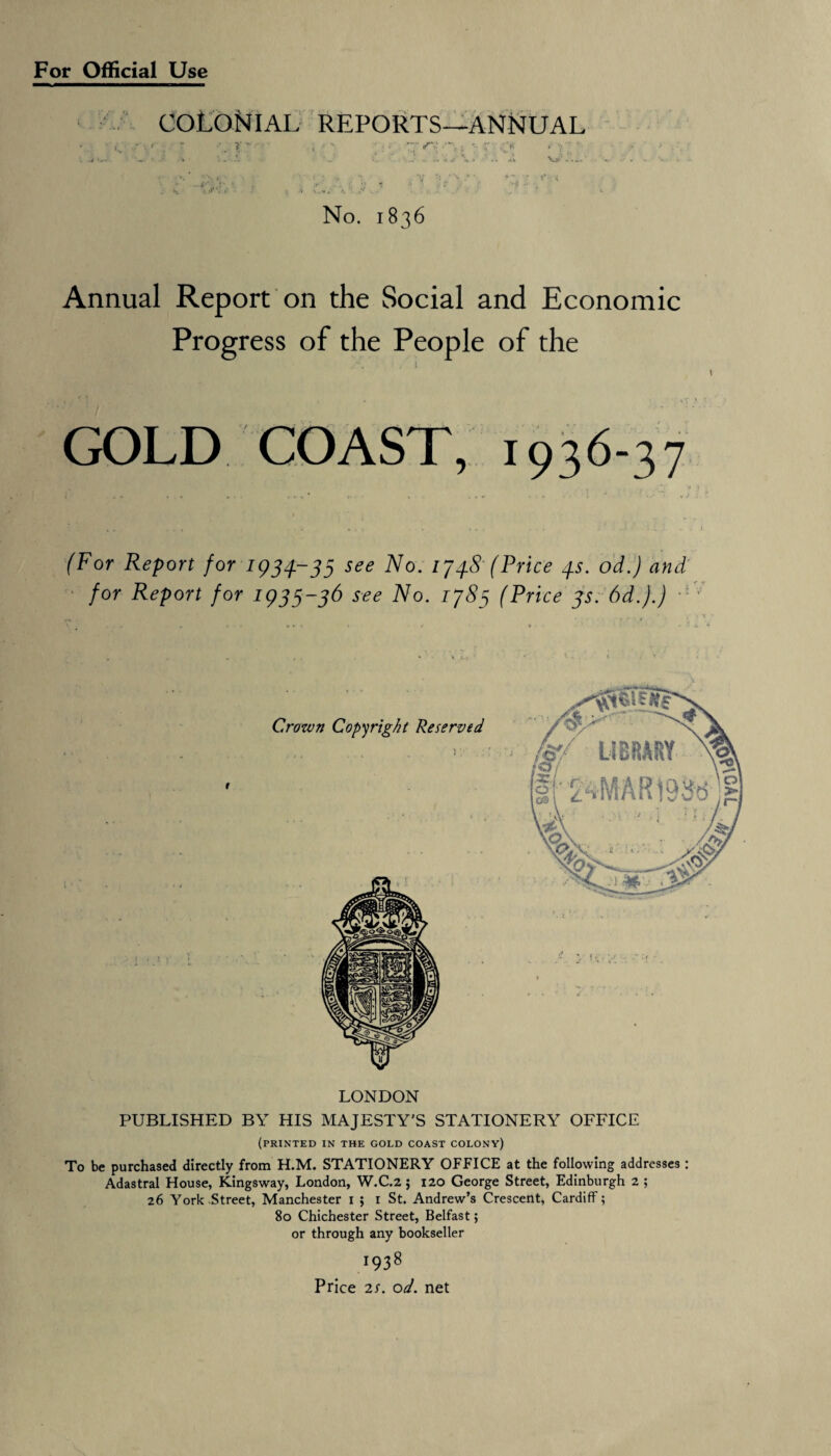 For Official Use COLONIAL reports—annual . ■■■ r J J 4> > . h. ‘ ’** -• No. 1836 Annual Report on the Social and Economic Progress of the People of the GOLD COAST, 1936-37 (For Report for 1934-33 see No. 174.8' (Price 4s. od.) and for Report for 1(333-36 see No. 1783 (Price 3s. 6d.).) LONDON PUBLISHED BY HIS MAJESTY'S STATIONERY OFFICE (printed in the gold coast colony) To be purchased directly from H.M. STATIONERY OFFICE at the following addresses : Adastral House, Kingsway, London, W.C.2; 120 George Street, Edinburgh 2 ; 26 York Street, Manchester 1 ; 1 St. Andrew’s Crescent, Cardiff; 80 Chichester Street, Belfast; or through any bookseller 1938