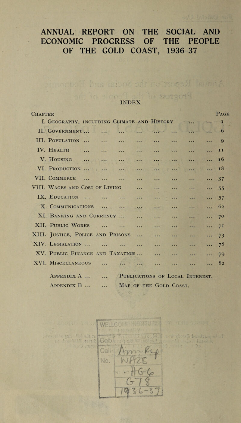 ANNUAL REPORT ON THE SOCIAL AND ECONOMIC PROGRESS OF THE PEOPLE OF THE GOLD COAST, 1936-37 INDEX Chapter Page I. Geography, including Climate and History ... ... i II. Government... ... ... ... .... ... ... ... 6 III. Population ... ... ... ... ... ... ... ... 9 IV. Health ... ... ... ... ... ... ... ... 11 V. Housing ... ... ... ... ... ... ... ... 16 VI. Production ... ... ... ... ... ... ... ... 18 VII. Commerce ... ... ... ... ... ... ... ... 37 VIII. Wages and Cost of Living ... ... ... ... ... 55 IX. Education ... ... ... ... ... ... ... ... 57 X. Communications ... ... .... ... ... ... ... 62 XI. Banking and Currency ... ... ... ... ... ... 70 XII. Public Works ... ... ... ... ... ... ... 71 XIII. Justice, Police and Prisons ... ... ... ... ... 73 XIV. Legislation ... ... ... ... ... ... ... ... 78 XV. Public Finance and Taxation ... ... ... ... ... 79 XVI. Miscellaneous ... ... ... ... ... ... ... 82 Appendix A ... Appendix B ... Publications of Local Interest Map of the Gold Coast.