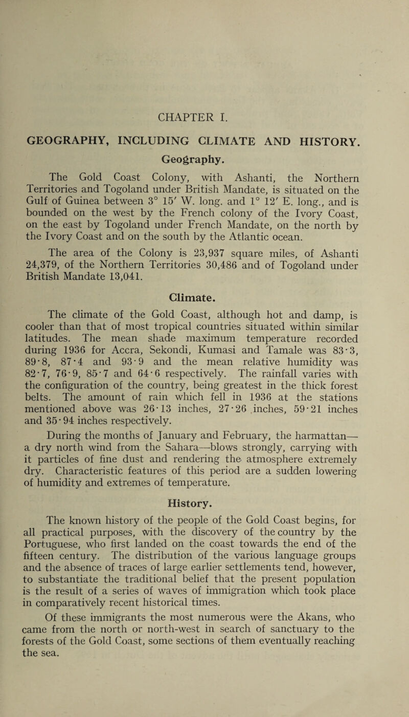 GEOGRAPHY, INCLUDING CLIMATE AND HISTORY. Geography. The Gold Coast Colony, with Ashanti, the Northern Territories and Togoland under British Mandate, is situated on the Gulf of Guinea between 3° 15' W. long, and 1° 12' E. long., and is bounded on the west by the French colony of the Ivory Coast, on the east by Togoland under French Mandate, on the north by the Ivory Coast and on the south by the Atlantic ocean. The area of the Colony is 23,937 square miles, of Ashanti 24,379, of the Northern Territories 30,486 and of Togoland under British Mandate 13,041. Climate. The climate of the Gold Coast, although hot and damp, is cooler than that of most tropical countries situated within similar latitudes. The mean shade maximum temperature recorded during 1936 for Accra, Sekondi, Kumasi and Tamale was 83 ■ 3, 89 • 8, 87*4 and 93 * 9 and the mean relative humidity was 82 • 7, 76*9, 85 *7 and 64*6 respectively. The rainfall varies with the configuration of the country, being greatest in the thick forest belts. The amount of rain which fell in 1936 at the stations mentioned above was 26*13 inches, 27*26 inches, 59*21 inches and 35 * 94 inches respectively. During the months of January and February, the harmattan— a dry north wind from the Sahara—blows strongly, carrying with it particles of fine dust and rendering the atmosphere extremely dry. Characteristic features of this period are a sudden lowering of humidity and extremes of temperature. History. The known history of the people of the Gold Coast begins, for all practical purposes, with the discovery of the country by the Portuguese, who first landed on the coast towards the end of the fifteen century. The distribution of the various language groups and the absence of traces of large earlier settlements tend, however, to substantiate the traditional belief that the present population is the result of a series of waves of immigration which took place in comparatively recent historical times. Of these immigrants the most numerous were the Akans, who came from the north or north-west in search of sanctuary to the forests of the Gold Coast, some sections of them eventually reaching the sea.