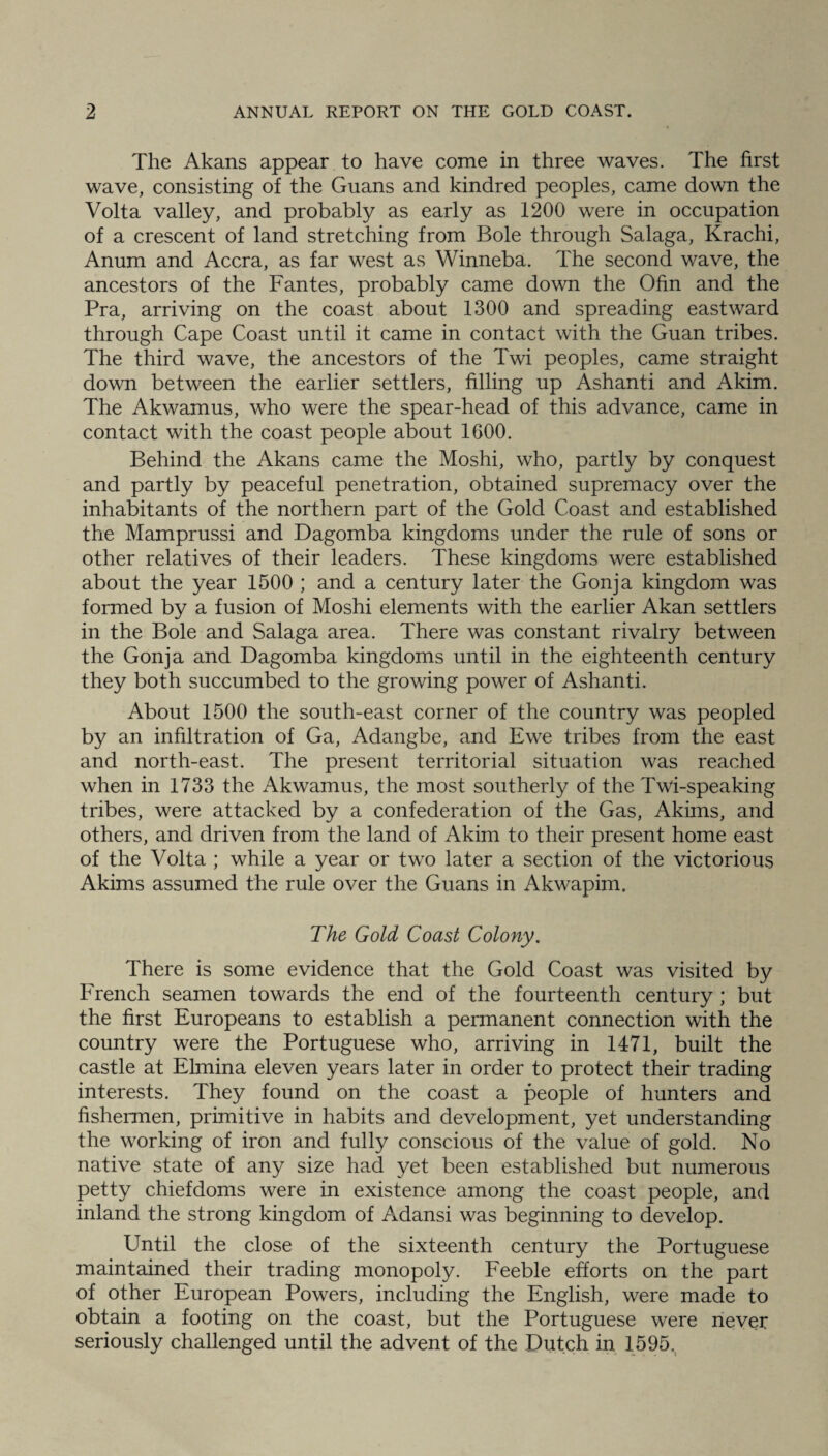 The Akans appear to have come in three waves. The first wave, consisting of the Guans and kindred peoples, came down the Volta valley, and probably as early as 1200 were in occupation of a crescent of land stretching from Bole through Salaga, Krachi, Anum and Accra, as far west as Winneba. The second wave, the ancestors of the Fantes, probably came down the Ofin and the Pra, arriving on the coast about 1300 and spreading eastward through Cape Coast until it came in contact with the Guan tribes. The third wave, the ancestors of the Twi peoples, came straight down between the earlier settlers, filling up Ashanti and Akim. The Akwamus, who were the spear-head of this advance, came in contact with the coast people about 1600. Behind the Akans came the Moshi, who, partly by conquest and partly by peaceful penetration, obtained supremacy over the inhabitants of the northern part of the Gold Coast and established the Mamprussi and Dagomba kingdoms under the rule of sons or other relatives of their leaders. These kingdoms were established about the year 1500 ; and a century later the Gonja kingdom was formed by a fusion of Moshi elements with the earlier Akan settlers in the Bole and Salaga area. There was constant rivalry between the Gonja and Dagomba kingdoms until in the eighteenth century they both succumbed to the growing power of Ashanti. About 1500 the south-east corner of the country was peopled by an infiltration of Ga, Adangbe, and Ewe tribes from the east and north-east. The present territorial situation was reached when in 1733 the Akwamus, the most southerly of the Twi-speaking tribes, were attacked by a confederation of the Gas, Akims, and others, and driven from the land of Akim to their present home east of the Volta ; while a year or two later a section of the victorious Akims assumed the rule over the Guans in Akwapim. The Gold Coast Colony. There is some evidence that the Gold Coast was visited by French seamen towards the end of the fourteenth century ; but the first Europeans to establish a permanent connection with the country were the Portuguese who, arriving in 1471, built the castle at Elmina eleven years later in order to protect their trading interests. They found on the coast a people of hunters and fishermen, primitive in habits and development, yet understanding the working of iron and fully conscious of the value of gold. No native state of any size had yet been established but numerous petty chiefdoms were in existence among the coast people, and inland the strong kingdom of Adansi was beginning to develop. Until the close of the sixteenth century the Portuguese maintained their trading monopoly. Feeble efforts on the part of other European Powers, including the English, were made to obtain a footing on the coast, but the Portuguese were never seriously challenged until the advent of the Dutch in 1595.
