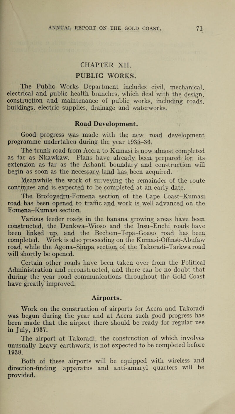 CHAPTER XII. PUBLIC WORKS. The Public Works Department includes civil, mechanical, electrical and public health branches, which deal with the design, construction and maintenance of public works, including roads, buildings, electric supplies, drainage and waterworks. Road Development. f Good progress was made with the new road development programme undertaken during the year 1935-36. The trunk road from Accra to Kumasi is now almost completed as far as Nkawkaw. Plans have already been prepared for its extension as far as the Ashanti boundary and construction will begin as soon as the necessary land has been acquired. Meanwhile the work of surveying the remainder of the route continues and is expected to be completed at an early date. The Brofoyedru-Fomena section of the Cape Coast-Kumasi road has been opened to traffic and work is well advanced on the Fomena-Kumasi section. Various feeder roads in the banana growing areas have been constructed, the Dunkwa-Wioso and the Insu-Enchi roads have been linked up, and the Bechem-Tepa-Goaso road has been completed. Work is also proceeding on the Kumasi-Offinso-Abufaw road, while the Agona-Simpa section of the Takoradi-Tarkwa road will shortly be opened. Certain other roads have been taken over from the Political Administration and reconstructed, and there can be no doubt that during the year road communications throughout the Gold Coast have greatly improved. Airports. Work on the construction of airports for Accra and Takoradi was begun during the year and at Accra such good progress has been made that the airport there should be ready for regular use in July, 1937. The airport at Takoradi, the construction of which involves unusually heavy earthwork, is not expected to be completed before 1938. Both of these airports will be equipped with wireless and direction-finding apparatus and anti-amaryl quarters will be provided.