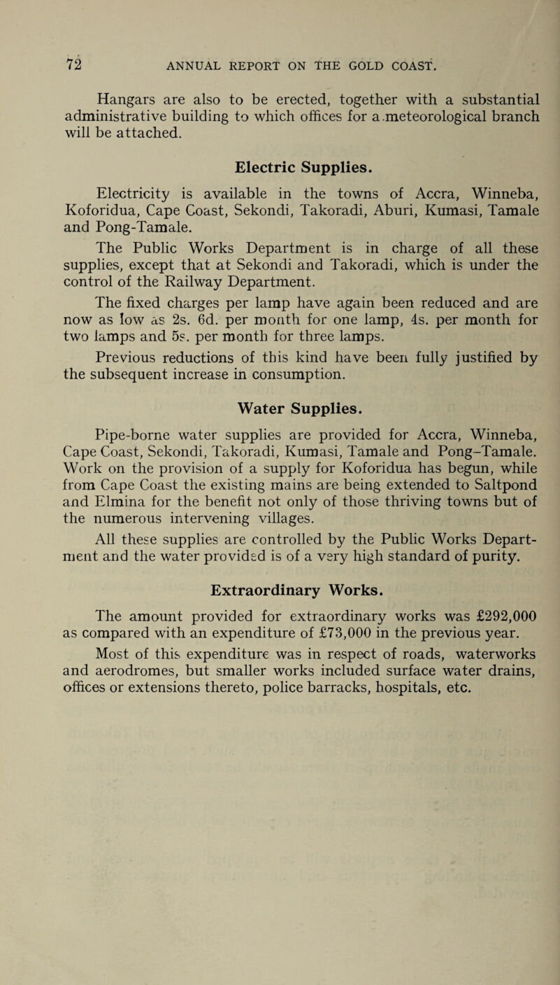 Hangars are also to be erected, together with a substantial administrative building to which offices for a .meteorological branch will be attached. Electric Supplies. Electricity is available in the towns of Accra, Winneba, Koforidua, Cape Coast, Sekondi, Takoradi, Aburi, Kumasi, Tamale and Pong-Tamale. The Public Works Department is in charge of all these supplies, except that at Sekondi and Takoradi, which is under the control of the Railway Department. The fixed charges per lamp have again been reduced and are now as low as 2s. 6d. per month for one lamp, 4s. per month for two lamps and 5s. per month for three lamps. Previous reductions of this kind have been fully justified by the subsequent increase in consumption. Water Supplies. Pipe-borne water supplies are provided for Accra, Winneba, Cape Coast, Sekondi, Takoradi, Kumasi, Tamale and Pong-Tamale. Work on the provision of a supply for Koforidua has begun, while from Cape Coast the existing mains are being extended to Saltpond and Elmina for the benefit not only of those thriving towns but of the numerous intervening villages. All these supplies are controlled by the Public Works Depart¬ ment and the water provided is of a very high standard of purity. Extraordinary Works. The amount provided for extraordinary works was £292,000 as compared with an expenditure of £73,000 in the previous year. Most of this expenditure was in respect of roads, waterworks and aerodromes, but smaller works included surface water drains, offices or extensions thereto, police barracks, hospitals, etc.