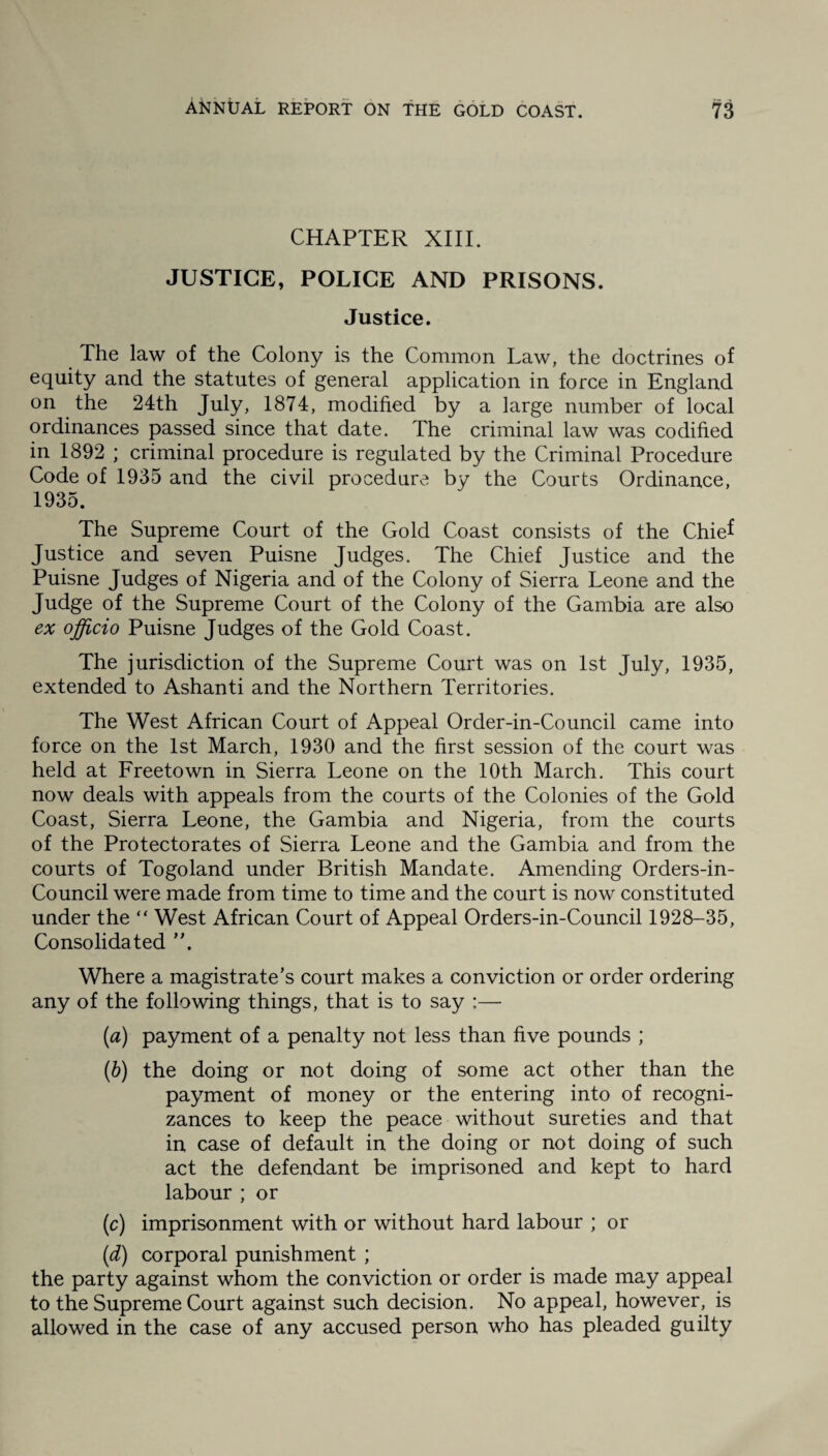 CHAPTER XIII. JUSTICE, POLICE AND PRISONS. Justice. The law of the Colony is the Common Law, the doctrines of equity and the statutes of general application in force in England on the 24th July, 1874, modified by a large number of local ordinances passed since that date. The criminal law was codified in 1892 ; criminal procedure is regulated by the Criminal Procedure Code of 1935 and the civil procedure by the Courts Ordinance, 1935. The Supreme Court of the Gold Coast consists of the Chief Justice and seven Puisne Judges. The Chief Justice and the Puisne Judges of Nigeria and of the Colony of Sierra Leone and the Judge of the Supreme Court of the Colony of the Gambia are also ex officio Puisne Judges of the Gold Coast. The jurisdiction of the Supreme Court was on 1st July, 1935, extended to Ashanti and the Northern Territories. The West African Court of Appeal Order-in-Council came into force on the 1st March, 1930 and the first session of the court was held at Freetown in Sierra Leone on the 10th March. This court now deals with appeals from the courts of the Colonies of the Gold Coast, Sierra Leone, the Gambia and Nigeria, from the courts of the Protectorates of Sierra Leone and the Gambia and from the courts of Togoland under British Mandate. Amending Orders-in- Council were made from time to time and the court is now constituted under the “ West African Court of Appeal Orders-in-Council 1928-35, Consolidated ”. Where a magistrate’s court makes a conviction or order ordering any of the following things, that is to say :—- (a) payment of a penalty not less than five pounds ; (b) the doing or not doing of some act other than the payment of money or the entering into of recogni¬ zances to keep the peace without sureties and that in case of default in the doing or not doing of such act the defendant be imprisoned and kept to hard labour; or (c) imprisonment with or without hard labour ; or (d) corporal punishment ; the party against whom the conviction or order is made may appeal to the Supreme Court against such decision. No appeal, however, is allowed in the case of any accused person who has pleaded guilty