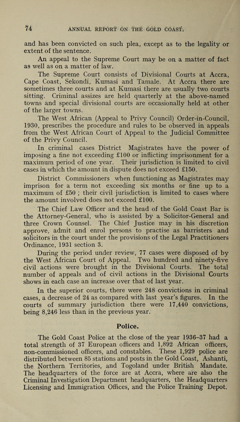 and has been convicted on such plea, except as to the legality or extent of the sentence. An appeal to the Supreme Court may be on a matter of fact as well as on a matter of law. The Supreme Court consists of Divisional Courts at Accra, Cape Coast, Sekondi, Kumasi and Tamale. At Accra there are sometimes three courts and at Kumasi there are usually two courts sitting. Criminal assizes are held quarterly at the above-named towns and special divisional courts are occasionally held at other of the larger towns. The West African (Appeal to Privy Council) Order-in-Council, 1930, prescribes the procedure and rules to be observed in appeals from the West African Court of Appeal to the Judicial Committee of the Privy Council. In criminal cases District Magistrates have the power of imposing a fine not exceeding £100 or inflicting imprisonment for a maximum period of one year. Their jurisdiction is limited to civil cases in which the amount in dispute does not exceed £150. District Commissioners when functioning as Magistrates may imprison for a term not exceeding six months or fine up to a maximum of £50 ; their civil jurisdiction is limited to cases where the amount involved does not exceed £100. The Chief Law Officer and the head of the Gold Coast Bar is the Attorney-General, who is assisted by a Solicitor-General and three Crown Counsel. The Chief Justice may in his discretion approve, admit and enrol persons to practise as barristers and solicitors in the court under the provisions of the Legal Practitioners Ordinance, 1931 section 3. During the period under review, 77 cases were disposed of by the West African Court of Appeal. Two hundred and ninety-five civil actions were brought in the Divisional Courts. The total number of appeals and of civil actions in the Divisional Courts shows in each case an increase over that of last year. In the superior courts, there were 248 convictions in criminal cases, a decrease of 24 as compared with last year’s figures. In the courts of summary jurisdiction there were 17,440 convictions, being 8,246 less than in the previous year. Police. The Gold Coast Police at the close of the year 1936-37 had a total strength of 37 European officers and 1,892 African officers, non-commissioned officers, and constables. These 1,929 police are distributed between 85 stations and posts in the Gold Coast, Ashanti, the Northern Territories, and Togoland under British Mandate. The headquarters of the force are at Accra, where are also the Criminal Investigation Department headquarters, the Headquarters Licensing and Immigration Offices, and the Police Training Depot.