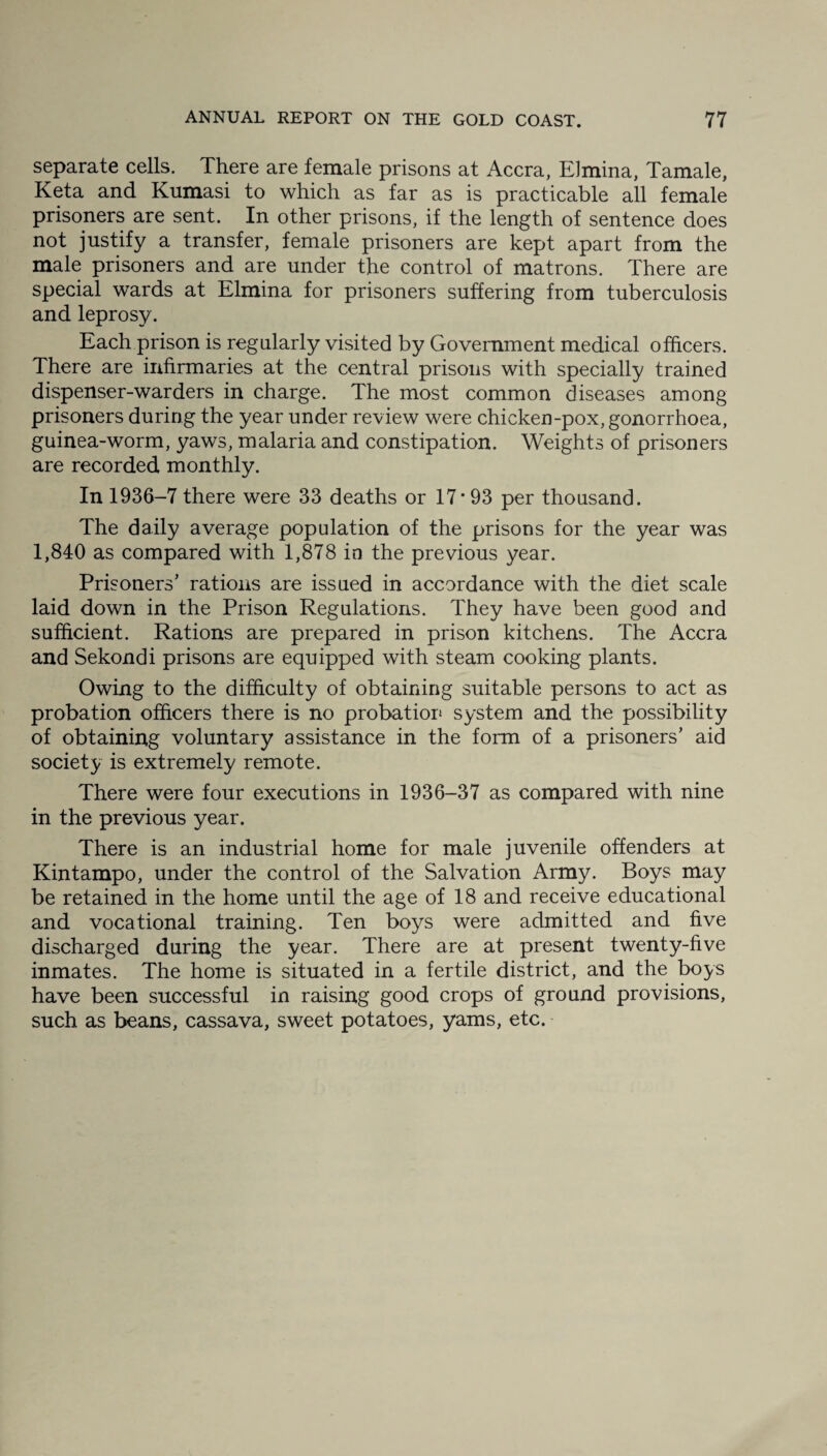 separate cells. There are female prisons at Accra, Elmina, Tamale, Keta and Kumasi to which as far as is practicable all female prisoners are sent. In other prisons, if the length of sentence does not justify a transfer, female prisoners are kept apart from the male prisoners and are under the control of matrons. There are special wards at Elmina for prisoners suffering from tuberculosis and leprosy. Each prison is regularly visited by Government medical officers. There are infirmaries at the central prisons with specially trained dispenser-warders in charge. The most common diseases among prisoners during the year under review were chicken-pox, gonorrhoea, guinea-worm, yaws, malaria and constipation. Weights of prisoners are recorded monthly. In 1936-7 there were 33 deaths or 17*93 per thousand. The daily average population of the prisons for the year was 1,840 as compared with 1,878 in the previous year. Prisoners' rations are issued in accordance with the diet scale laid down in the Prison Regulations. They have been good and sufficient. Rations are prepared in prison kitchens. The Accra and Sekondi prisons are equipped with steam cooking plants. Owing to the difficulty of obtaining suitable persons to act as probation officers there is no probation system and the possibility of obtaining voluntary assistance in the form of a prisoners’ aid society is extremely remote. There were four executions in 1936-37 as compared with nine in the previous year. There is an industrial home for male juvenile offenders at Kintampo, under the control of the Salvation Army. Boys may be retained in the home until the age of 18 and receive educational and vocational training. Ten boys were admitted and five discharged during the year. There are at present twenty-five inmates. The home is situated in a fertile district, and the boys have been successful in raising good crops of ground provisions, such as beans, cassava, sweet potatoes, yams, etc.