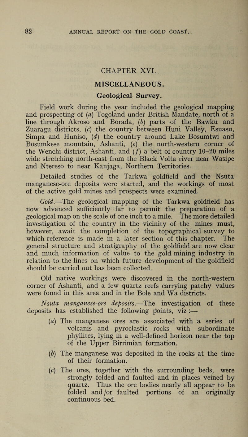 CHAPTER XVI. MISCELLANEOUS. Geological Survey. Field work during the year included the geological mapping and prospecting of (a) Togoland under British Mandate, north of a line through Akroso and Borada, (b) parts of the Bawku and Zuaragu districts, (c) the country between Huni Valley, Esuasu, Simpa and Huniso, (d) the country around Lake Bosumtwi and Bosumkese mountain, Ashanti, (e) the north-western corner of the Wenchi district, Ashanti, and (/) a belt of country 10-20 miles wide stretching north-east from the Black Volta river near Wasipe and Ntereso to near Kanjaga, Northern Territories. Detailed studies of the Tarkwa goldfield and the Nsuta manganese-ore deposits were started, and the workings of most of the active gold mines and prospects were examined. Gold.—The geological mapping of the Tarkwa goldfield has now advanced sufficiently far to permit the preparation of a geological map on the scale of one inch to a mile. The more detailed investigation of the country in the vicinity of the mines must, however, await the completion of the topographical survey to which reference is made in a later section of this chapter. The general structure and stratigraphy of the goldfield are now clear and much information of value to the gold mining industry in relation to the lines on which future development of the goldfield should be carried out has been collected. Old native workings were discovered in the north-western corner of Ashanti, and a few quartz reefs carrying patchy values were found in this area and in the Bole and Wa districts. Nsuta manganese-ore deposits.—The investigation of these deposits has established the following points, viz :— (a) The manganese ores are associated with a series of volcanis and pyroclastic rocks with subordinate phyllites, lying in a well-defined horizon near the top of the Upper Birrimian formation. (b) The manganese was deposited in the rocks at the time of their formation. (c) The ores, together with the surrounding beds, were strongly folded and faulted and in places veined by quartz. Thus the ore bodies nearly all appear to be folded and /or faulted portions of an originally continuous bed.