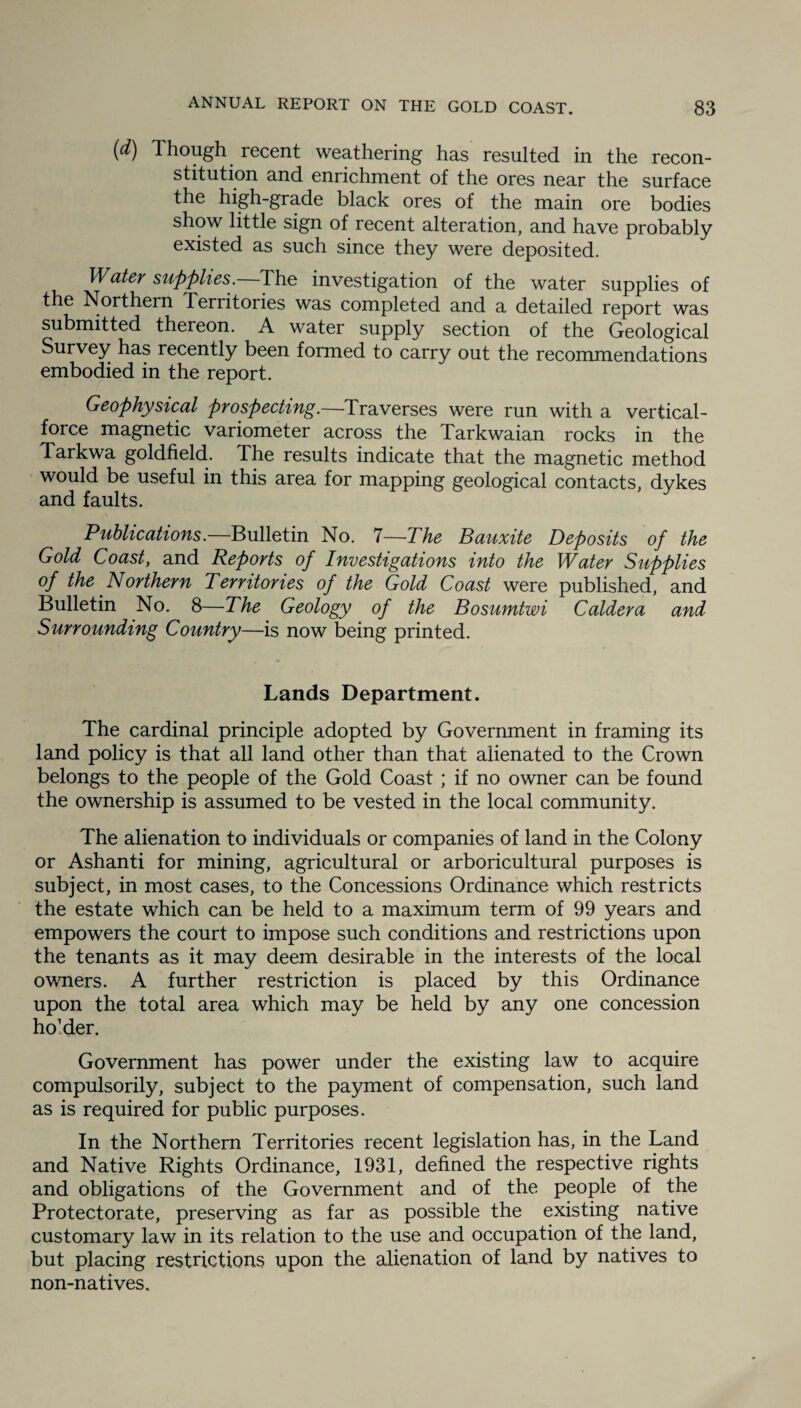 (d) Though recent weathering has resulted in the recon¬ stitution and enrichment of the ores near the surface the high-grade black ores of the main ore bodies show little sign of recent alteration, and have probably existed as such since they were deposited. Water supplies .—The investigation of the water supplies of the Northern Territories was completed and a detailed report was submitted thereon. A water supply section of the Geological Survey has recently been formed to carry out the recommendations embodied in the report. Geophysical prospecting.—Traverses were run with a vertical- force magnetic variometer across the Tarkwaian rocks in the Tarkwa goldfield. The results indicate that the magnetic method would be useful in this area for mapping geological contacts, dykes and faults. Publications.—Bulletin No. 7—The Bauxite Deposits of the Gold Coast, and Reports of Investigations into the Water Supplies of the Northern Territories of the Gold Coast were published, and Bulletin No. 8—The Geology of the Bosumtwi Caldera and Surrounding Country—is now being printed. Lands Department. The cardinal principle adopted by Government in framing its land policy is that all land other than that alienated to the Crown belongs to the people of the Gold Coast ; if no owner can be found the ownership is assumed to be vested in the local community. The alienation to individuals or companies of land in the Colony or Ashanti for mining, agricultural or arboricultural purposes is subject, in most cases, to the Concessions Ordinance which restricts the estate which can be held to a maximum term of 99 years and empowers the court to impose such conditions and restrictions upon the tenants as it may deem desirable in the interests of the local owners. A further restriction is placed by this Ordinance upon the total area which may be held by any one concession holder. Government has power under the existing law to acquire compulsorily, subject to the payment of compensation, such land as is required for public purposes. In the Northern Territories recent legislation has, in the Land and Native Rights Ordinance, 1931, defined the respective rights and obligations of the Government and of the people of the Protectorate, preserving as far as possible the existing native customary law in its relation to the use and occupation of the land, but placing restrictions upon the alienation of land by natives to non-natives.