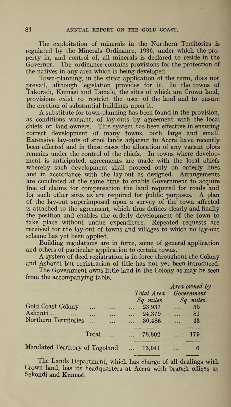 The exploitation of minerals in the Northern Territories is regulated by the Minerals Ordinance, 1936, under which the pro¬ perty in, and control of, all minerals is declared to reside in the Governor. The ordinance contains provisions for the protection of the natives in any area which is being developed. Town-planning, in the strict application of the term, does not prevail, although legislation provides for it. In the towns of Takoradi, Kumasi and Tamale, the sites of which are Crown land, provisions exist to restrict the user of the land and to ensure the erection of substantial buildings upon it. A substitute for town-planning has been found in the provision, as conditions warrant, of lay-outs by agreement with the local chiefs or land-owners. This system has been effective in ensuring correct development of many towns, both large and small. Extensive lay-outs of stool lands adjacent to Accra have recently been effected and in these cases the allocation of any vacant plots remains under the control of the chiefs. In towns where develop¬ ment is anticipated, agreements are made with the local chiefs whereby such development shall proceed only on orderly lines and in accordance with the lay-out as designed. Arrangements are concluded at the same time to enable Government to acquire free of claims for compensation the land required for roads and for such other sites as are required for public purposes. A plan of the lay-out superimposed upon a survey of the town affected is attached to the agreement, which thus defines clearly and finally the position and enables the orderly development of the town to take place without undue expenditure. Repeated requests are received for the lay-out of towns and villages to which no lay-out scheme has yet been applied. Building regulations are in force, some of general application and others of particular application to certain towns. A system of deed registration is in force throughout the Colony and Ashanti but registration of title has not yet been introduced. The Government owns little land in the Colony as may be seen from the accompanying table. Gold Coast Colony Ashanti ... . Northern Territories ... Total Area Sq. miles. 23,937 24,379 30,486 Area owned by Government Sq. miles. 55 81 43 Total 78,802 ... 179 Mandated Territory of Togoland ... 13,041 ... 6 The Lands Department, which has charge of all dealings with Crown land, has its headquarters at Accra with brangh offices at Sekondi and Kumasi.