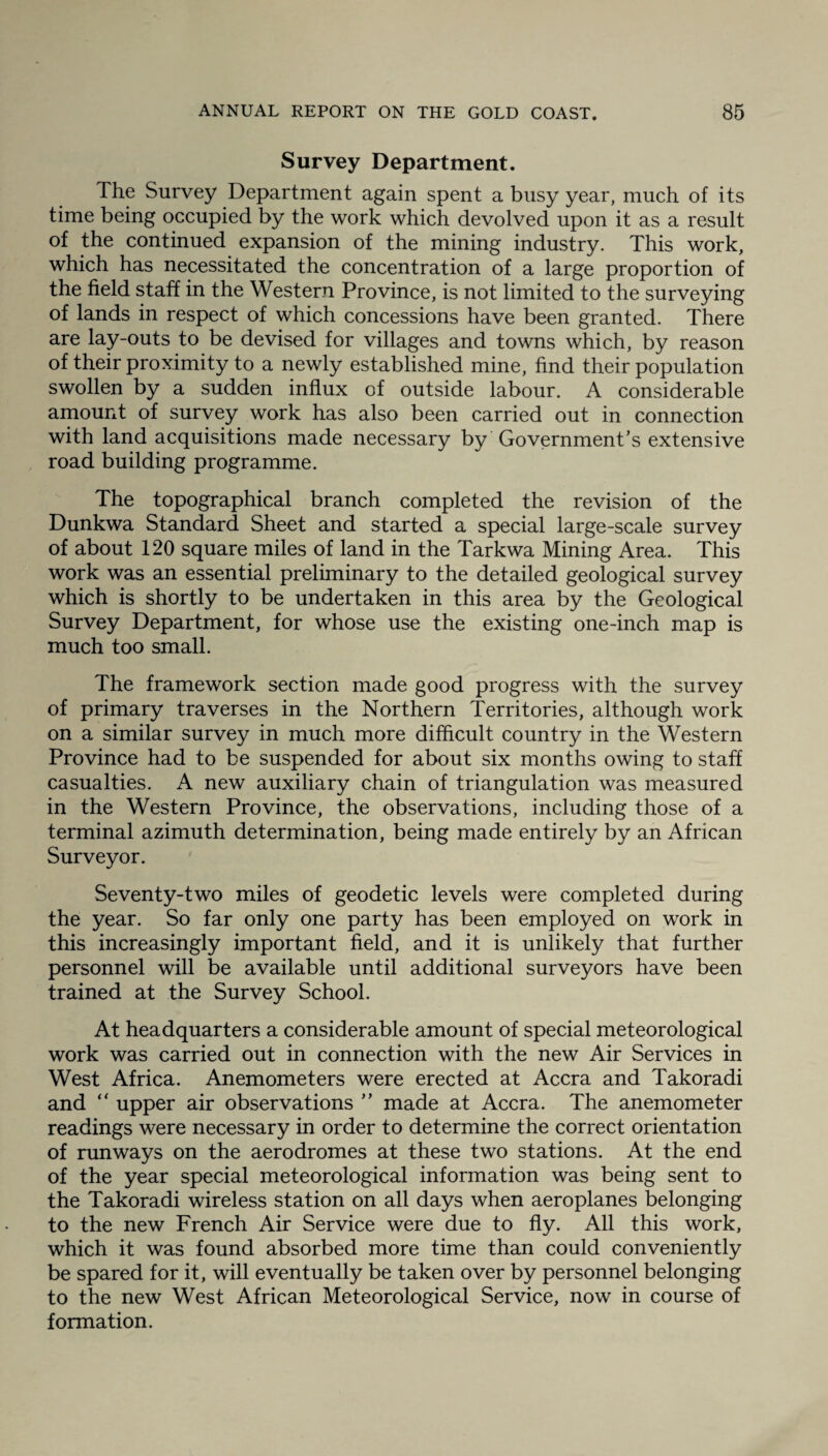 Survey Department. The Survey Department again spent a busy year, much of its time being occupied by the work which devolved upon it as a result of the continued expansion of the mining industry. This work, which has necessitated the concentration of a large proportion of the field staff in the Western Province, is not limited to the surveying of lands in respect of which concessions have been granted. There are lay-outs to be devised for villages and towns which, by reason of their proximity to a newly established mine, find their population swollen by a sudden influx of outside labour. A considerable amount of survey work has also been carried out in connection with land acquisitions made necessary by Government’s extensive road building programme. The topographical branch completed the revision of the Dunkwa Standard Sheet and started a special large-scale survey of about 120 square miles of land in the Tarkwa Mining Area. This work was an essential preliminary to the detailed geological survey which is shortly to be undertaken in this area by the Geological Survey Department, for whose use the existing one-inch map is much too small. The framework section made good progress with the survey of primary traverses in the Northern Territories, although work on a similar survey in much more difficult country in the Western Province had to be suspended for about six months owing to staff casualties. A new auxiliary chain of triangulation was measured in the Western Province, the observations, including those of a terminal azimuth determination, being made entirely by an African Surveyor. Seventy-two miles of geodetic levels were completed during the year. So far only one party has been employed on work in this increasingly important field, and it is unlikely that further personnel will be available until additional surveyors have been trained at the Survey School. At headquarters a considerable amount of special meteorological work was carried out in connection with the new Air Services in West Africa. Anemometers were erected at Accra and Takoradi and “ upper air observations ” made at Accra. The anemometer readings were necessary in order to determine the correct orientation of runways on the aerodromes at these two stations. At the end of the year special meteorological information was being sent to the Takoradi wireless station on all days when aeroplanes belonging to the new French Air Service were due to fly. All this work, which it was found absorbed more time than could conveniently be spared for it, will eventually be taken over by personnel belonging to the new West African Meteorological Service, now in course of formation.