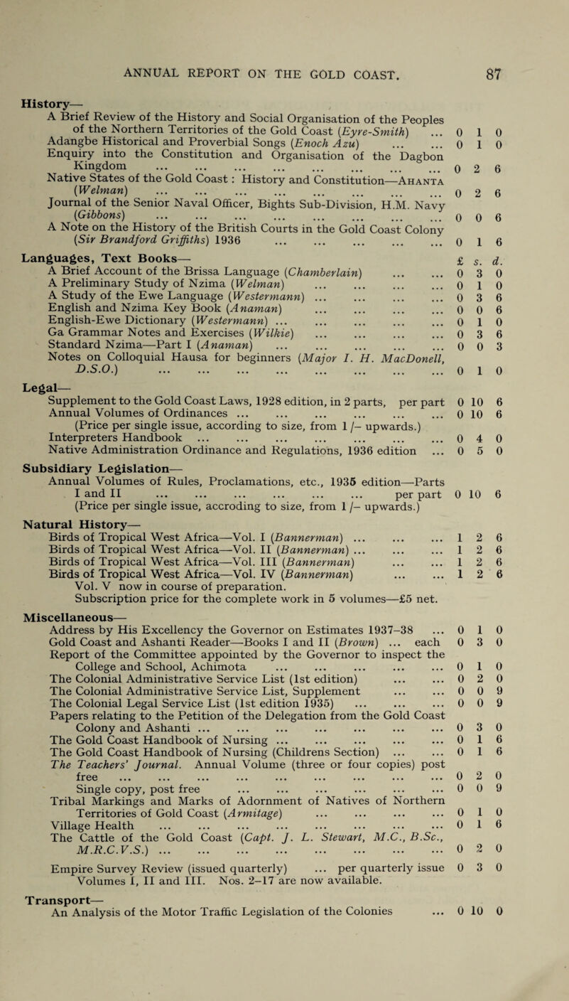 History— A Brief Review of the History and Social Organisation of the Peoples of the Northern Territories of the Gold Coast (.Eyre-Smith) ... 0 Adangbe Historical and Proverbial Songs {Enoch Azu) . 0 Enquiry into the Constitution and Organisation of the Dagbon Kingdom . 0 Native States of the Gold Coast: History and Constitution—Ahanta (Welman) .. Journal of the Senior Naval Officer, Bights Sub-Division, H.M. Navy (iGibbons) .. A Note on the History of the British Courts in the Gold Coast Colony {Sir Brandford Griffiths) 1936 0 Languages, Text Books— £ A Brief Account of the Brissa Language (Chamberlain) . 0 A Preliminary Study of Nzima {Welman) .0 A Study of the Ewe Language {Westermann).0 English and Nzima Key Book {Anaman) .0 English-Ewe Dictionary {Westermann) ... ... ... ... ... o Ga Grammar Notes and Exercises {Wilkie) ... ... ... ... 0 Standard Nzima—Part I {Anaman) ... ... ... ... ... o Notes on Colloquial Hausa for beginners {Major I. H. MacDonell, D.S.O.) ... ... ... ... ... ... ... ... 0 1 0 1 0 2 6 2 6 0 6 1 6 5. d. 3 0 1 0 3 6 0 6 1 0 3 6 0 3 1 0 Legal— Supplement to the Gold Coast Laws, 1928 edition, in 2 parts, per part 0 10 Annual Volumes of Ordinances ... ... ... ... ... ... 0 10 (Price per single issue, according to size, from 1 /- upwards.) Interpreters Handbook.0 4 Native Administration Ordinance and Regulations, 1936 edition ... 0 5 Subsidiary Legislation— Annual Volumes of Rules, Proclamations, etc., 1936 edition—Parts I and II ... ... ... ... ... ... per part 0 10 (Price per single issue, accroding to size, from 1 /- upwards.) Natural History— Birds of Tropical West Africa—Vol. I {Bannerman) ... Birds of Tropical West Africa—Vol. II {Bannerman) ... Birds of Tropical West Africa—Vol. Ill {Bannerman) Birds of Tropical West Africa—Vol. IV {Bannerman) Vol. V now in course of preparation. Subscription price for the complete work in 5 volumes—£5 net. 1 1 1 1 2 2 2 2 Miscellaneous— Address by His Excellency the Governor on Estimates 1937-38 ... 0 1 Gold Coast and Ashanti Reader—Books I and II {Brown) ... each 0 3 Report of the Committee appointed by the Governor to inspect the College and School, Achimota ... ... ... ... ... 0 1 The Colonial Administrative Service List (1st edition) ... ... 0 2 The Colonial Administrative Service List, Supplement ... ... 0 0 The Colonial Legal Service List (1st edition 1935) ... ... ... 0 0 Papers relating to the Petition of the Delegation from the Gold Coast Colony and Ashanti ... ... ... ... ... ... ... 0 3 The Gold Coast Handbook of Nursing ... ... ... ... ... 0 1 The Gold Coast Handbook of Nursing (Childrens Section) ... ... 0 1 The Teachers' Journal. Annual Volume (three or four copies) post frep 0 2 Single copy, post free ... ... ... ... ... ... 0 0 Tribal Markings and Marks of Adornment of Natives of Northern Territories of Gold Coast {Armitage) ... ... ... ... 0 1 Village Health ... ... ... ... ... ... ... ... 0 1 The Cattle of the Gold Coast {Capt. J. L. Stewart, M.C., B.Sc., M.R.C.V.S.).0 2 Empire Survey Review (issued quarterly) ... per quarterly issue 0 3 Volumes I, II and III. Nos. 2-17 are now available. 6 6 0 0 6 6 6 6 6 0 0 0 0 9 9 0 6 6 0 9 0 6 0 0 Transport— An Analysis of the Motor Traffic Legislation of the Colonies ... 0 10 0