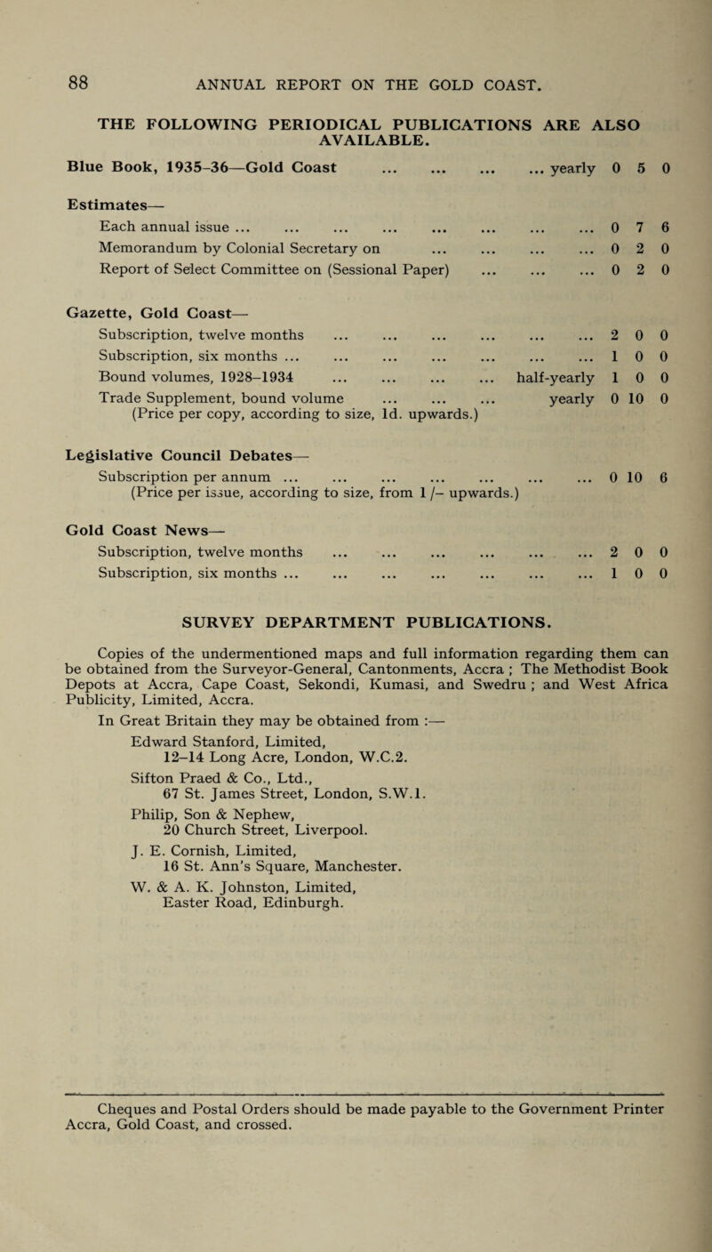 THE FOLLOWING PERIODICAL PUBLICATIONS ARE ALSO AVAILABLE. Blue Book, 1935-36—Gold Coast ... ... ... ... yearly 0 5 0 Estimates— Each annual issue ... Memorandum by Colonial Secretary on Report of Select Committee on (Sessional Paper) ...0 7 6 ...0 2 0 ...0 2 0 Gazette, Gold Coast— Subscription, twelve months Subscription, six months ... Bound volumes, 1928-1934 Trade Supplement, bound volume (Price per copy, according to size, Id. upwards.) . 2 0 0 . 10 0 half-yearly 10 0 yearly 0 10 0 Legislative Council Debates— Subscription per annum ... (Price per issue, according to size, from 1 /- upwards.) Gold Coast News— Subscription, twelve months Subscription, six months ... 0 10 6 2 0 0 1 0 0 SURVEY DEPARTMENT PUBLICATIONS. Copies of the undermentioned maps and full information regarding them can be obtained from the Surveyor-General, Cantonments, Accra ; The Methodist Book Depots at Accra, Cape Coast, Sekondi, Kumasi, and Swedru ; and West Africa Publicity, Limited, Accra. In Great Britain they may be obtained from :— Edward Stanford, Limited, 12-14 Long Acre, London, W.C.2. Sifton Praed & Co., Ltd., 67 St. James Street, London, S.W.l. Philip, Son & Nephew, 20 Church Street, Liverpool. J. E. Cornish, Limited, 16 St. Ann’s Square, Manchester. W. & A. K. Johnston, Limited, Easter Road, Edinburgh. Cheques and Postal Orders should be made payable to the Government Printer Accra, Gold Coast, and crossed.