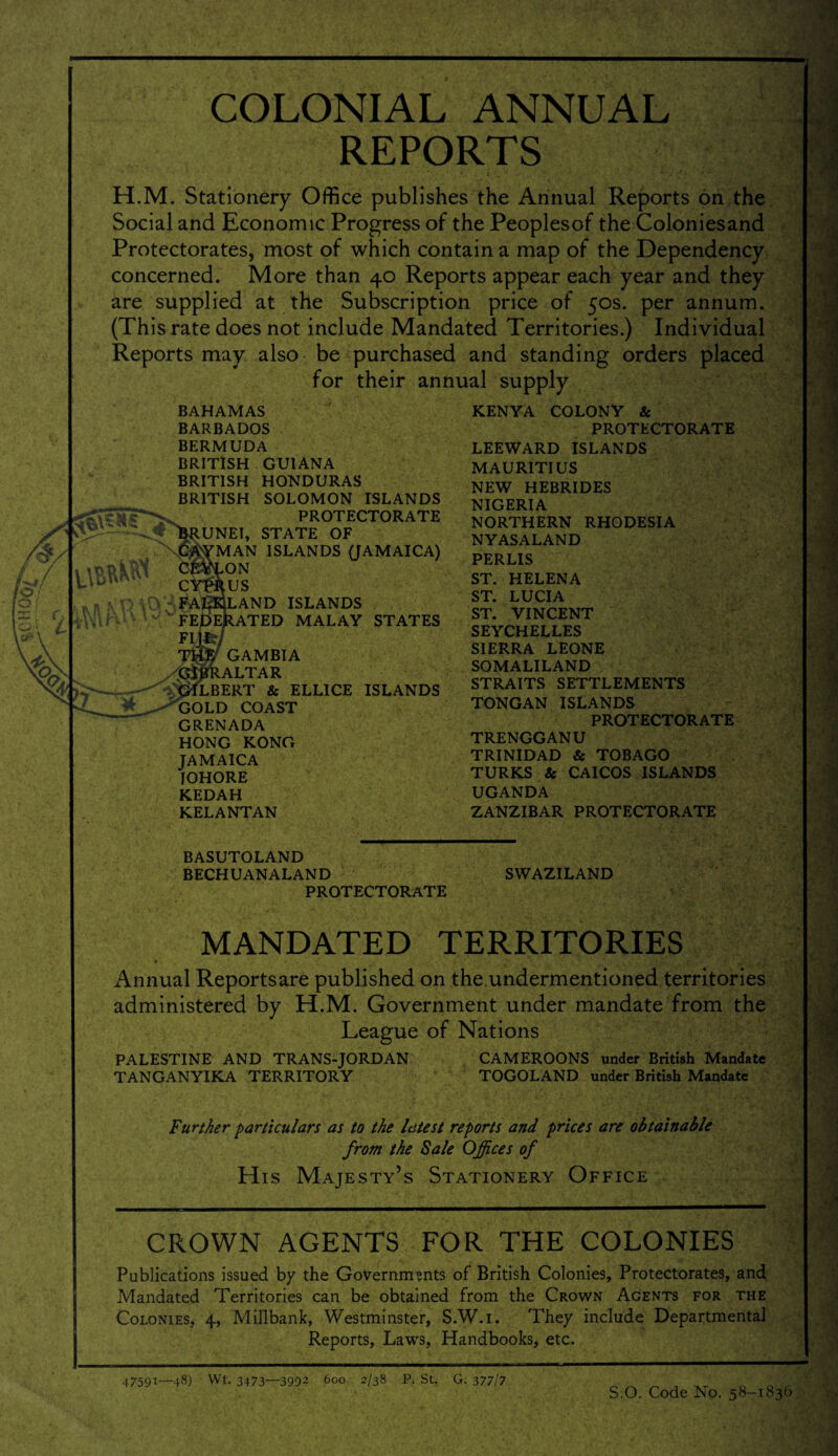 COLONIAL ANNUAL REPORTS H.M. Stationery Office publishes the Annual Reports on the Social and Economic Progress of the Peoplesof the Coloniesand Protectorates, most of which contain a map of the Dependency concerned. More than 40 Reports appear each year and they are supplied at the Subscription price of 50s. per annum. (This rate does not include Mandated Territories.) Individual Reports may also be purchased and standing orders placed for their annual supply BAHAMAS BARBADOS BERMUDA BRITISH GUIANA BRITISH HONDURAS BRITISH SOLOMON ISLANDS PROTECTORATE Brunei, state of \%MAN ISLANDS (JAMAICA) ON US LAND ISLANDS ATED MALAY STATES GAMBIA ALTAR LBERT & ELLICE ISLANDS GOLD COAST GRENADA HONG KONG JAMAICA IOHORE KEDAH KELANTAN KENYA COLONY & PROTECTORATE LEEWARD ISLANDS MAURITIUS NEW HEBRIDES NIGERIA NORTHERN RHODESIA NYASALAND PERLIS ST. HELENA ST. LUCIA ST. VINCENT SEYCHELLES SIERRA LEONE SOMALILAND STRAITS SETTLEMENTS TONGAN ISLANDS PROTECTORATE TRENGGANU TRINIDAD & TOBAGO TURKS & CAICOS ISLANDS UGANDA ZANZIBAR PROTECTORATE BASUTOLAND BECHUANALAND PROTECTORATE SWAZILAND MANDATED TERRITORIES Annual Reports are published on the undermentioned territories administered by H.M. Government under mandate from the League of Nations PALESTINE AND TRANS-JORDAN TANGANYIKA TERRITORY CAMEROONS under British Mandate TOGOLAND under British Mandate Further particulars as to the latest reports and prices are obtainable from the Sale Offices of His Majesty’s Stationery Office CROWN AGENTS FOR THE COLONIES Publications issued by the Governments of British Colonies, Protectorates, and Mandated Territories can be obtained from the Crown Agents for the Colonies, 4, Millbank, Westminster, S.W.i. They include Departmental Reports, Laws, Handbooks, etc. 47591—48) Wt. 3473—3992 600 2/38 P. St. G. 377/7 S:0. Code No. 58-1836