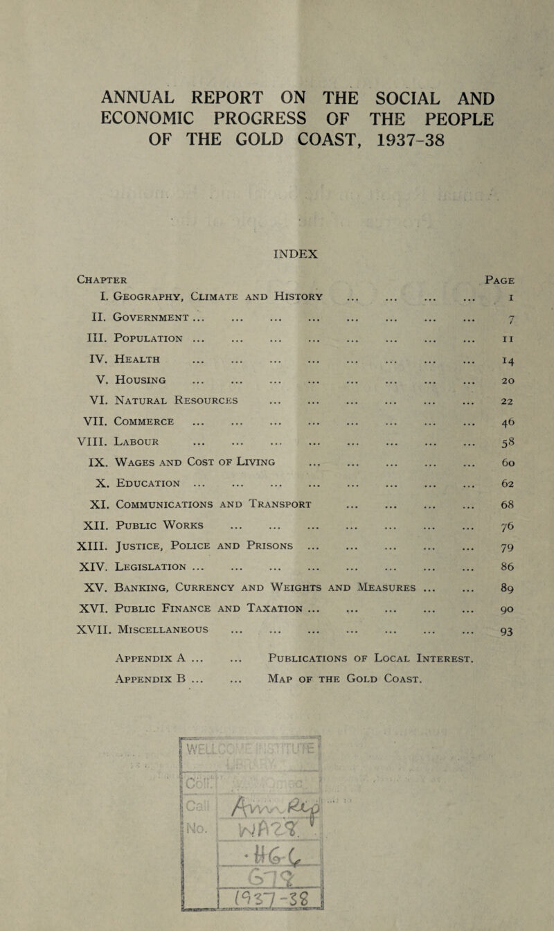 ANNUAL REPORT ON THE SOCIAL AND ECONOMIC PROGRESS OF THE PEOPLE OF THE GOLD COAST, 1937-38 INDEX Chapter Page I. Geography, Climate and History . ... i II. Government... ... ... ... ... ... ... ... 7 III. Population ... ... ... ... ... ... ... ... 11 IV. Health ... ... ... ... ... ... ... ... 14 V. Housing ... ... ... ... ... ... ... ... 20 VI. Natural Resources ... ... ... ... ... ... 22 VII. Commerce ... ... ... ... ... ... ... ... 46 VIII. Labour ... ... ... ... ... ... ... ... 58 IX. Wages and Cost of Living . 60 X. Education ... ... ... ... ... ... ... ... 62 XI. Communications and Transport . 68 XII. Public Works ... ... ... ... ... ... ... 76 XIII. Justice, Police and Prisons. 79 XIV. Legislation ... ... ... ... ... ... ... ... 86 XV. Banking, Currency and Weights and Measures. 89 XVI. Public Finance and Taxation ... ... ... ... ... 90 XVII. Miscellaneous . 93 Appendix A ... ... Publications of Local Interest. Appendix B. Map of the Gold Coast.