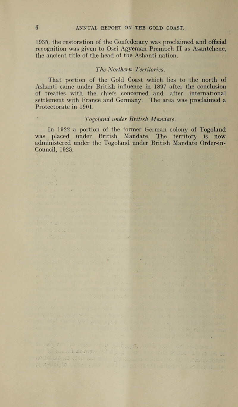 1935, the restoration of the Confederacy was proclaimed and official recognition was given to Osei Agyeman Prempeh II as Asantehene, the ancient title of the head of the Ashanti nation. The Northern Territories. That portion of the Gold Coast which lies to the north of Ashanti came under British influence in 1897 after the conclusion of treaties with the chiefs concerned and after international settlement with France and Germany. The area was proclaimed a Protectorate in 1901. Togoland under British Mandate. In 1922 a portion of the former German colony of Togoland was placed under British Mandate. The territory is now administered under the Togoland under British Mandate Order-in- Council, 1923.