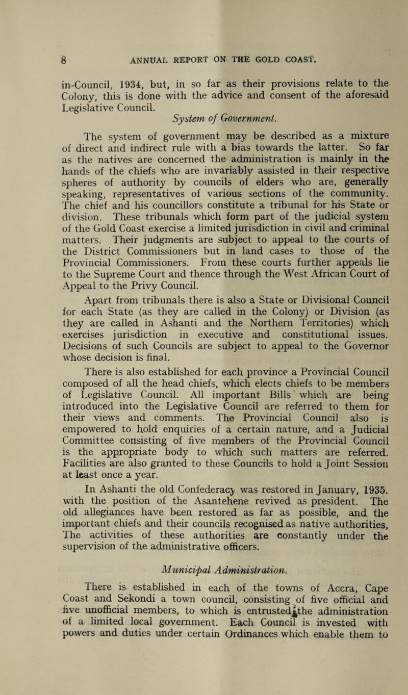 in-Council, 1934, but, in so far as their provisions relate to the Colony, this is done with the advice and consent of the aforesaid Legislative Council. System of Government. The system of government may be described as a mixture of direct and indirect rule with a bias towards the latter. So far as the natives are concerned the administration is mainly in the hands of the chiefs who are invariably assisted in their respective spheres of authority by councils of elders who are, generally speaking, representatives of various sections of the community. The chief and his councillors constitute a tribunal for his State or division. These tribunals which form part of the judicial system of the Gold Coast exercise a limited jurisdiction in civil and criminal matters. Their judgments are subject to appeal to the courts of the District Commissioners but in land cases to those of the Provincial Commissioners. From these courts further appeals lie to the Supreme Court and thence through the West African Court of Appeal to the Privy Council. Apart from tribunals there is also a State or Divisional Council for each State (as they are called in the Colony) or Division (as they are called in Ashanti and the Northern Territories) which exercises jurisdiction in executive and constitutional issues. Decisions of such Councils are subject to appeal to the Governor whose decision is final. There is also established for each province a Provincial Council composed of all the head chiefs, which elects chiefs to be members of Legislative Council. All important Bills which are being introduced into the Legislative Council are referred to them for their views and comments. The Provincial Council also is empowered to hold enquiries of a certain nature, and a Judicial Committee consisting of five members of the Provincial Council is the appropriate body to which such matters are referred. Facilities are also granted to these Councils to hold a Joint Session at least once a year. In Ashanti the old Confederacy was restored in January, 1935. with the position of the Asantehene revived as president. The old allegiances have been restored as far as possible, and the important chiefs and their councils recognised as native authorities, The activities of these authorities are constantly under the supervision of the administrative officers. Municipal Administration. There is established in each of the towns of Accra, Cape Coast and Sekondi a town council, consisting of five official and five unofficial members, to which is entrusted^the administration of a limited local government. Each Council is invested with powers and duties under certain Ordinances which enable them to