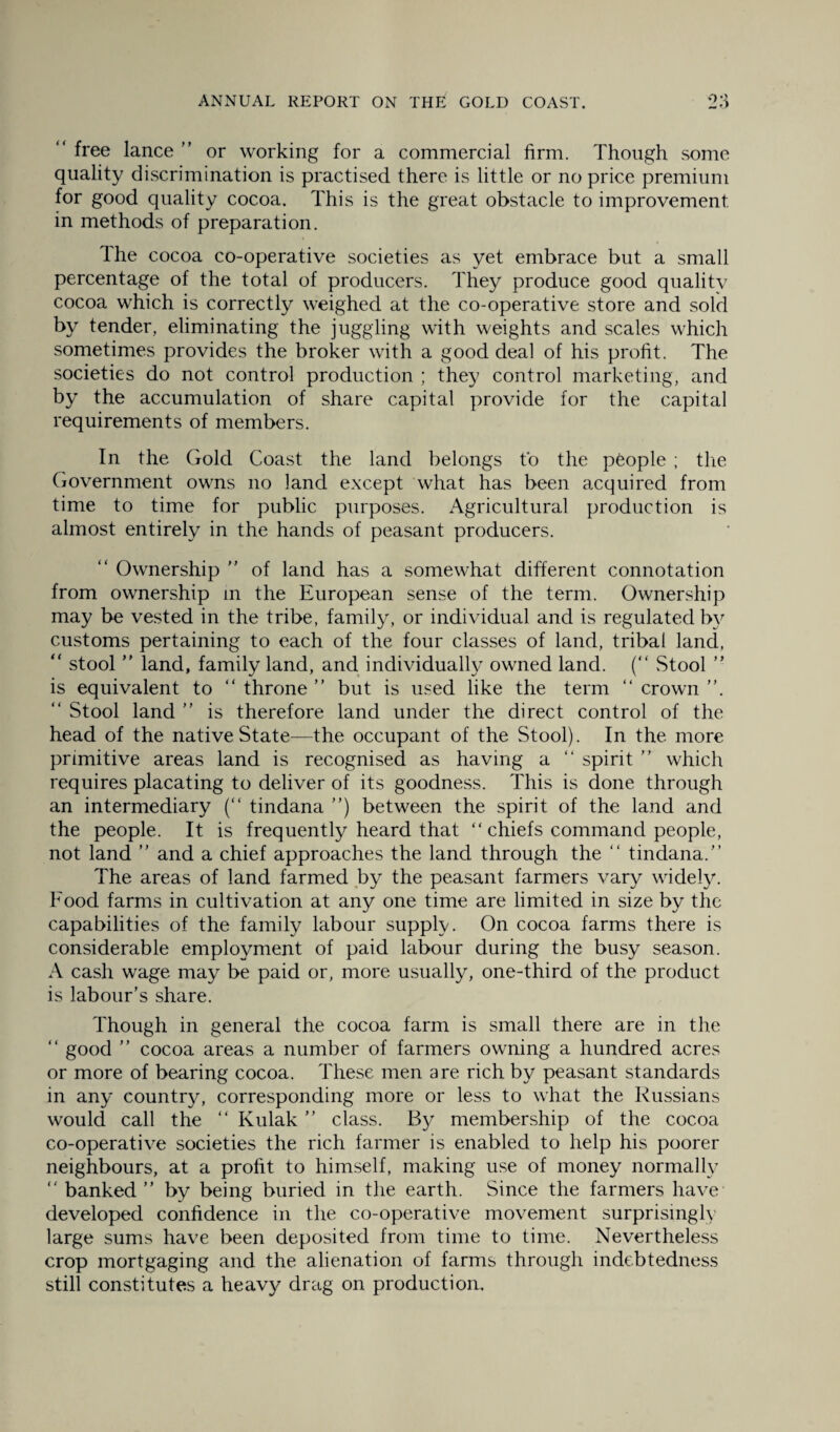 “ free lance ” or working for a commercial firm. Though some quality discrimination is practised there is little or no price premium for good quality cocoa. This is the great obstacle to improvement in methods of preparation. The cocoa co-operative societies as yet embrace but a small percentage of the total of producers. They produce good qualitv cocoa which is correctly weighed at the co-operative store and sold by tender, eliminating the juggling with weights and scales which sometimes provides the broker with a good deal of his profit. The societies do not control production ; they control marketing, and by the accumulation of share capital provide for the capital requirements of members. In the Gold Coast the land belongs to the people ; the Government owns no land except what has been acquired from time to time for public purposes. Agricultural production is almost entirely in the hands of peasant producers. “ Ownership ” of land has a somewhat different connotation from ownership in the European sense of the term. Ownership may be vested in the tribe, family, or individual and is regulated by customs pertaining to each of the four classes of land, tribal land, “ stool ” land, family land, and individually owned land. ( Stool ” is equivalent to “ throne ” but is used like the term “ crown “ Stool land ” is therefore land under the direct control of the head of the native State—the occupant of the Stool). In the more primitive areas land is recognised as having a “ spirit ” which requires placating to deliver of its goodness. This is done through an intermediary (“ tindana ”) between the spirit of the land and the people. It is frequently heard that “ chiefs command people, not land ” and a chief approaches the land through the “ tindana/’ The areas of land farmed by the peasant farmers vary widely. Food farms in cultivation at any one time are limited in size by the capabilities of the family labour supply. On cocoa farms there is considerable employment of paid labour during the busy season. A cash wage may be paid or, more usually, one-third of the product is labour’s share. Though in general the cocoa farm is small there are in the “ good ” cocoa areas a number of farmers owning a hundred acres or more of bearing cocoa. These men are rich by peasant standards in any country, corresponding more or less to what the Russians would call the “ Kulak ” class. By membership of the cocoa co-operative societies the rich farmer is enabled to help his poorer neighbours, at a profit to himself, making use of money normally banked” by being buried in the earth. Since the farmers have developed confidence in the co-operative movement surprisingly large sums have been deposited from time to time. Nevertheless crop mortgaging and the alienation of farms through indebtedness still constitutes a heavy drag on production.