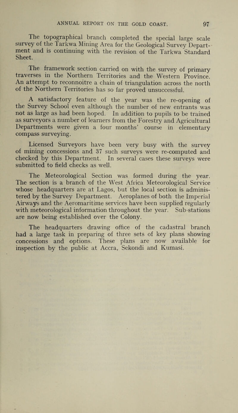 The topographical branch completed the special large scale survey of the larkwa Mining Area for the Geological Survey Depart¬ ment and is continuing with the revision of the Tarkwa Standard Sheet. The framework section carried on with the survey of primary traverses in the Northern Territories and the Western Province. An attempt to reconnoitre a chain of triangulation across the north of the Northern Territories has so far proved unsuccessful. A satisfactory feature of the year was the re-opening of the Survey School even although the number of new entrants was not as large as had been hoped. In addition to pupils to be trained as surveyors a number of learners from the Forestry and Agricultural Departments were given a four months’ course in elementary compass surveying. Licensed Surveyors have been very busy with the survey of mining concessions and 37 such surveys were re-computed and checked by this Department. In several cases these surveys were submitted to field checks as well. The Meteorological Section was formed during the year. The section is a branch of the West Africa Meteorological Service whose headquarters are at Lagos, but the local section is adminis¬ tered by the Survey Department. Aeroplanes of both the Imperial Airways and the Aeromaritime services have been supplied regularly with meteorological information throughout the year. Sub stations are now being established over the Colony. The headquarters drawing office of the cadastral branch had a large task in preparing of three sets of key plans showing concessions and options. These plans are now available for inspection by the public at Accra, Sekondi and Kumasi.