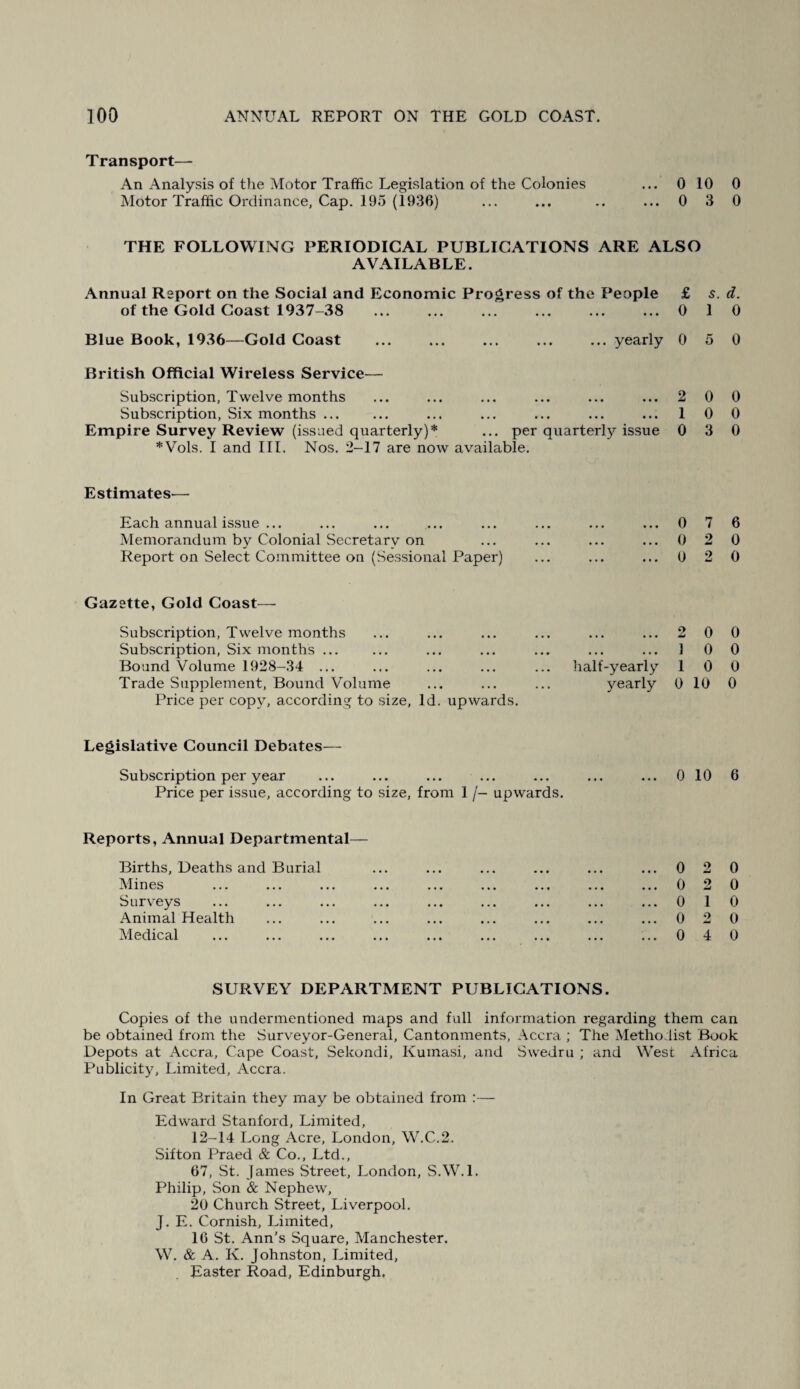 Transport— An Analysis of the Motor Traffic Legislation of the Colonies ... 0 10 0 Motor Traffic Ordinance, Cap. 195 (1936) ... ... .. ...0 3 0 THE FOLLOWING PERIODICAL PUBLICATIONS ARE ALSO AVAILABLE. Annual Report on the Social and Economic Progress of the People £ 5. d. of the Gold Coast 1937-38 ... ... ... ... ... ...0 1 0 Blue Book, 1936—Gold Coast ... ... ... ... ... yearly 0 5 0 British Official Wireless Service— Subscription, Twelve months ... ... ... ... ... ... 2 0 Subscription, Six months. ... ... ... ... ... 1 0 Empire Survey Review (issued quarterly)* ... per quarterly issue 0 3 *Vols. I and III. Nos. 2-17 are now available. Estimates-— Each annual issue ... ... ... ... ... ... ... ... 0 7 Memorandum by Colonial Secretary on ... ... ... ... 0 2 Report on Select Committee on (Sessional Paper) ... ... ... 0 2 Gazette, Gold Coast— Subscription, Twelve months Subscription, Six months ... Bound Volume 1928-34 ... Trade Supplement, Bound Volume Price per copy, according to size. Id. upwards. . 2 0 . 1 0 half-yearly 1 0 yearly 0 10 Legislative Council Debates— Subscription per year ... ... ... ... ... ... ... 0 10 Price per issue, according to size, from 1 /- upwards. Reports, Annual Departmental— Births, Deaths and Burial Mines Surveys Animal Health Medical 0 2 0 2 0 1 0 2 0 4 0 0 0 6 0 0 0 0 0 0 6 0 0 0 0 0 SURVEY DEPARTMENT PUBLICATIONS. Copies of the undermentioned maps and full information regarding them can be obtained from the Surveyor-General, Cantonments, Accra ; The Methodist Book Depots at Accra, Cape Coast, Sekondi, Kumasi, and Swedru ; and West Africa Publicity, Limited, Accra. In Great Britain they may be obtained from :— Edward Stanford, Limited, 12-14 Long Acre, London, W.C.2. Sifton Praecl & Co., Ltd., 67, St. James Street, London, S.W.l. Philip, Son & Nephew, 20 Church Street, Liverpool. J. E. Cornish, Limited, 16 St. Ann’s Square, Manchester. W. & A. K. Johnston, Limited, Easter Road, Edinburgh.