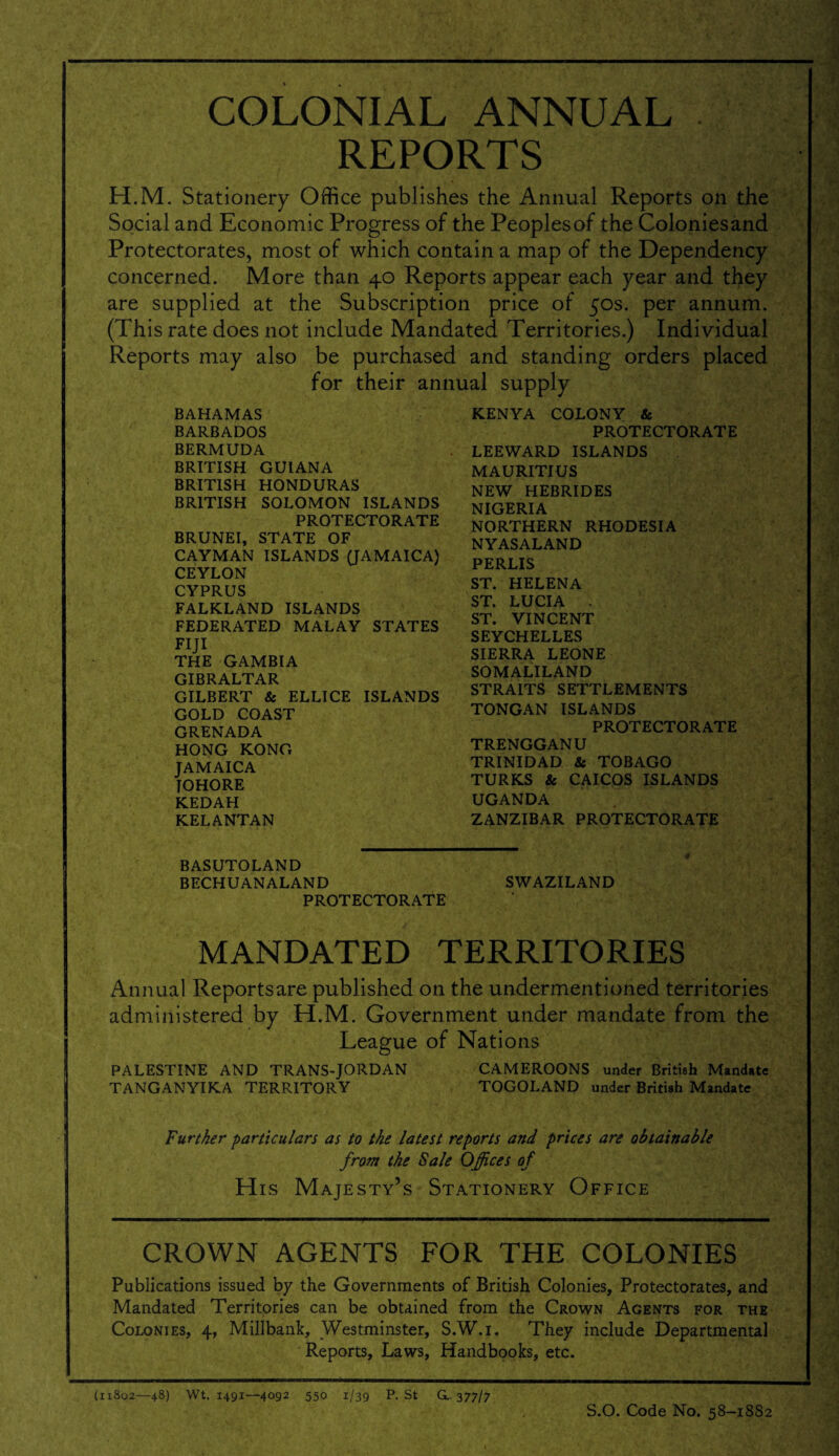 COLONIAL ANNUAL REPORTS H.M. Stationery Office publishes the Annual Reports on the Social and Economic Progress of the Peoplesof the Coloniesand Protectorates, most of which contain a map of the Dependency concerned. More than 40 Reports appear each year and they are supplied at the Subscription price of 50s. per annum. (This rate does not include Mandated Territories.) Individual Reports may also be purchased and standing orders placed for their annual supply BAHAMAS BARBADOS BERMUDA BRITISH GUIANA BRITISH HONDURAS BRITISH SOLOMON ISLANDS PROTECTORATE BRUNEI, STATE OF CAYMAN ISLANDS (JAMAICA) CEYLON CYPRUS FALKLAND ISLANDS FEDERATED MALAY STATES FIJI THE GAMBIA GIBRALTAR GILBERT & ELLICE ISLANDS GOLD COAST GRENADA HONG KONG JAMAICA JOHORE KEDAH KELANTAN KENYA COLONY & PROTECTORATE LEEWARD ISLANDS MAURITIUS NEW HEBRIDES NIGERIA NORTHERN RHODESIA NYASALAND PERLIS ST. HELENA ST. LUCIA . ST. VINCENT SEYCHELLES SIERRA LEONE SOMALILAND STRAITS SETTLEMENTS TONGAN ISLANDS PROTECTORATE TRENGGANU TRINIDAD & TOBAGO TURKS & CAICOS ISLANDS UGANDA ZANZIBAR PROTECTORATE BASUTOLAND BECHUANALAND SWAZILAND PROTECTORATE MANDATED TERRITORIES Annual Reports are published on the undermentioned territories administered by H.M. Government under mandate from the League of Nations PALESTINE AND TRANS-JORDAN CAMEROONS under British Mandate TANGANYIKA TERRITORY TOGOLAND under British Mandate Further particulars as to the latest reports and prices are obtainable from the Sale Offices of His Majesty’s Stationery Office CROWN AGENTS FOR THE COLONIES Publications issued by the Governments of British Colonies, Protectorates, and Mandated Territories can be obtained from the Crown Agents for the Colonies, 4, Millbank, Westminster, S.W.i. They include Departmental Reports, Laws, Handbooks, etc. (11802—48) Wt. 1491—4092 550 1/39 P. St G.. 377/7 S.O. Code No. 58-1882