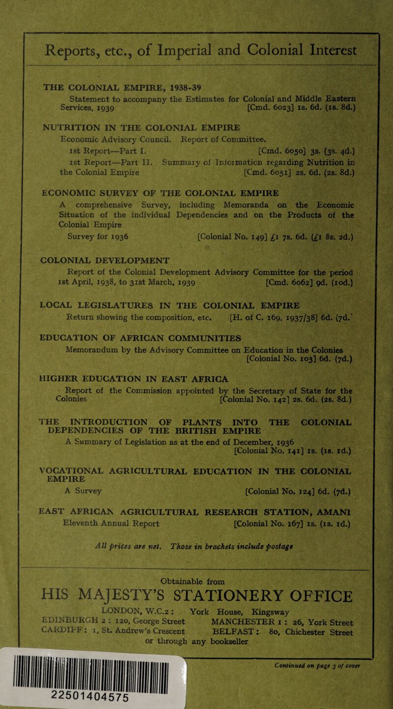 Reports, etc., of Imperial and Colonial Interest THE COLONIAL EMPIRE, 1938-39 Statement to accompany the Estimates for Colonial and Middle Eastern Services, 1939 [Cmd. 6023] is. 6d. (is. 8d.) NUTRITION IN THE COLONIAL EMPIRE Economic Advisory Council. Report of Committee. 1st Report—Part I. [Cmd. 6050] 3s. (3s. 4d.) 1st Report—Part II. Summary of Inioimation regarding Nutrition in the Colonial Empire [Cmd. 6051] 2s. 6d. (2s. 8d.) ECONOMIC SURVEY OF THE COLONIAL EMPIRE A comprehensive Survey, including Memoranda on the Economic Situation of the individual Dependencies and on the Products of the Colonial Empire Survey for 1936 [Colonial No. 149] £1 7s. 6d. {£1 8s. 2d.) COLONIAL DEVELOPMENT Report of the Colonial Development Advisory Committee for the period 1st April, 1938, to 31st March, 1939 [Cmd. 6062] 9d. (iod.) LOCAL LEGISLATURES IN THE COLONIAL EMPIRE Return showing the composition, etc. [H. of C. 169, 1937/38] 6d. (7d.' EDUCATION OF AFRICAN COMMUNITIES Memorandum by the Advisory Committee on Education in the Colonies [Colonial No. 103] 6d. (7d.) HIGHER EDUCATION IN EAST AFRICA Report of the Commission appointed by the Secretary of State for the Colonies [Colonial No. 142] 2s. 6d. (2s. 8d.) THE INTRODUCTION OF PLANTS INTO THE COLONIAL DEPENDENCIES OF THE BRITISH EMPIRE A Summary of Legislation as at the end of December, 1936 [Colonial No. 141] is. (is. id.) VOCATIONAL AGRICULTURAL EDUCATION IN THE COLONIAL EMPIRE A Survey [Colonial No. 124] 6d. (7d.) EAST AFRICAN AGRICULTURAL RESEARCH STATION, AMAN1 Eleventh Annual Report [Colonial No. 167] is. (is. id.) All prices are net. Those in brackets include postage Obtainable from HIS MAJESTY’S STATIONERY OFFICE LONDON, W.C.2 : York House, Kingsway EDINBURGH 2 : 120, George Street MANCHESTER 1 : 26, York Street CARDIFF : 1, St. Andrew's Crescent BELFAST : 80, Chichester Street or through any bookseller Continued on page 3 of cover