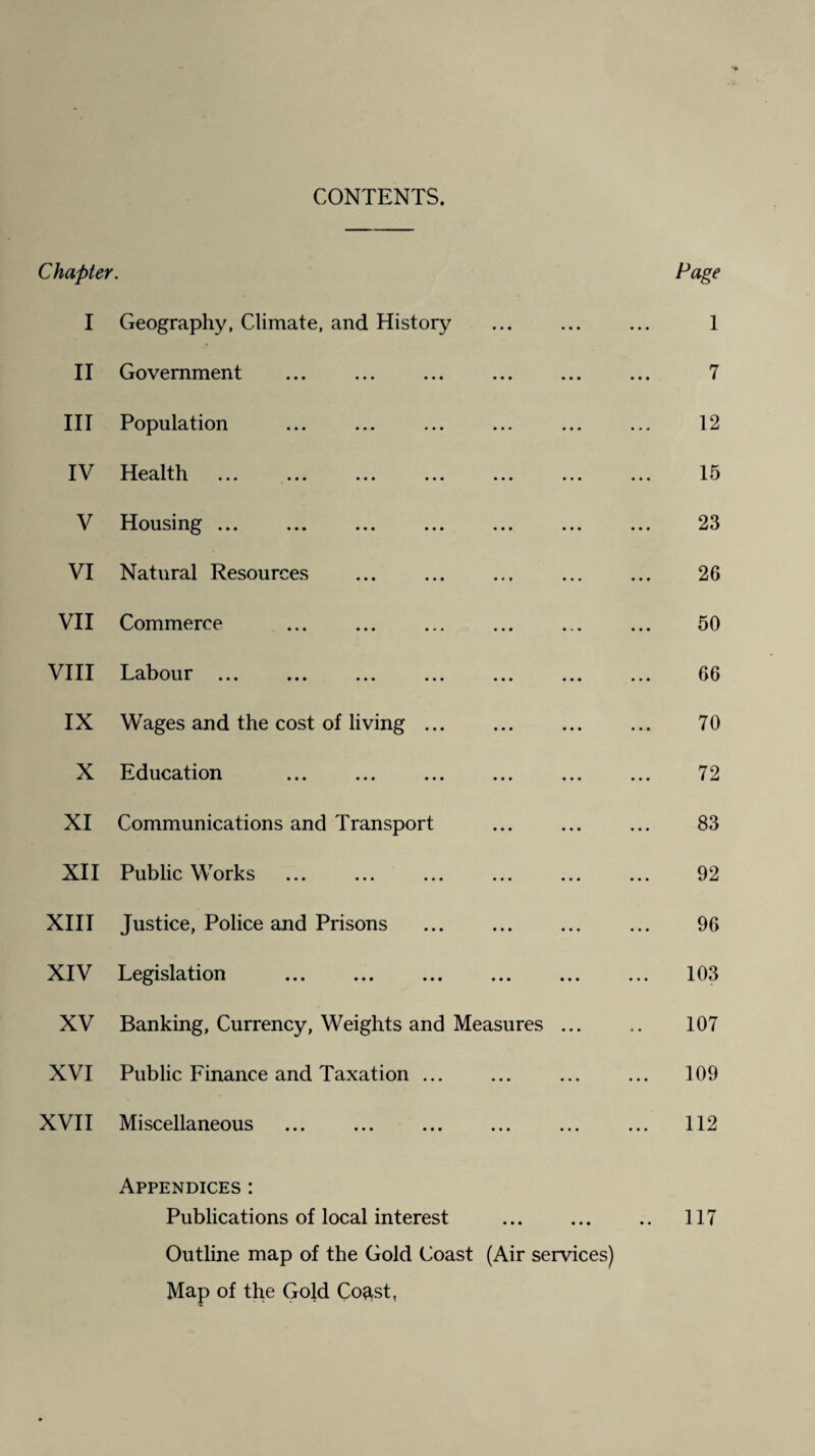 CONTENTS. Chapter. Page I Geography, Climate, and History ... ... ... 1 II Government ... ... ... ... ... ... 7 III Population ... ... ... ... ... ... 12 IV Health ... ... ... ... ... ... ... 15 V Housing ... ... ... ... ... ... ... 23 VI Natural Resources ... ... ... ... ... 26 VII Commerce ... ... ... ... ... ... 50 VIII Labour. 66 IX Wages and the cost of living ... ... ... ... 70 X Education . 72 XI Communications and Transport ... ... ... 83 XII Public Works ... ... ... ... ... ... 92 XIII Justice, Police and Prisons ... . ... 96 XIV Legislation . 103 XV Banking, Currency, Weights and Measures ... 107 XVI Public Finance and Taxation ... ... ... ... 109 XVII Miscellaneous . ... ... ... ... 112 Appendices : Publications of local interest ... ... .. 117 Outline map of the Gold Coast (Air services) Map of the Gold Co^st,