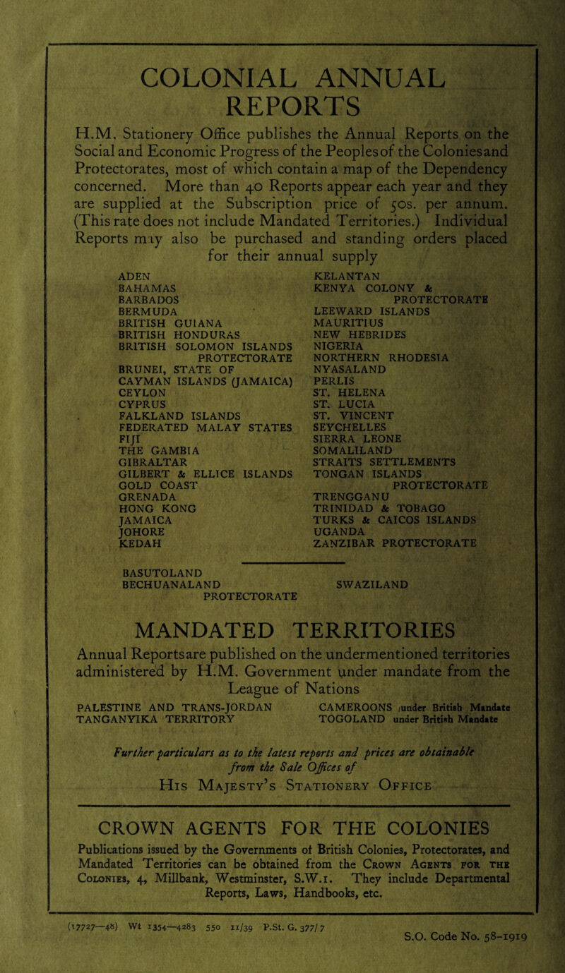 COLONIAL ANNUAL REPORTS H.M. Stationery Office publishes the Annual Reports on the Social and Economic Progress of the Peoples of the Coloniesand Protectorates, most of which contain a map of the Dependency concerned. More than 40 Reports appear each year and they are supplied at the Subscription price of 50s. per annum. (This rate does not include Mandated Territories.) Individual Reports may also be purchased and standing orders placed for their annual supply ADEN BAHAMAS BARBADOS BERMUDA BRITISH GUIANA BRITISH HONDURAS BRITISH SOLOMON ISLANDS PROTECTORATE BRUNEI, STATE OF CAYMAN ISLANDS (JAMAICA) CEYLON CYPRUS FALKLAND ISLANDS FEDERATED MALAY STATES FIJI THE GAMBIA GIBRALTAR GILBERT & ELLICE ISLANDS GOLD COAST GRENADA HONG KONG JAMAICA JOHORE KEDAH KELANTAN KENYA COLONY & PROTECTORATE LEEWARD ISLANDS MAURITIUS NEW HEBRIDES NIGERIA NORTHERN RHODESIA NYAS ALAND PERLIS ST. HELENA ST. LUCIA ST. VINCENT SEYCHELLES SIERRA LEONE SOMALILAND STRAITS SETTLEMENTS TONGAN ISLANDS PROTECTORATE TRENGGANU TRINIDAD & TOBAGO TURKS & CAICOS ISLANDS UGANDA ZANZIBAR PROTECTORATE BASUTOLAND BECHUANALAND SWAZILAND PROTECTORATE MANDATED TERRITORIES Annual Reportsare published on the undermentioned territories administered by H.M. Government under mandate from the League of Nations PALESTINE AND TRANS-JORDAN CAMEROONS junder British Mandate TANGANYIKA TERRITORY TOGOLAND under British Mandate Further particulars as to the latest reports and prices are obtainable from the Sale Offices of His Majesty’s Stationery Office CROWN AGENTS FOR THE COLONIES Publications issued by the Governments ot British Colonies, Protectorates, and Mandated Territories can be obtained from the Crown Agents for the Colonies, 4, Millbank, Westminster, S.W.i. They include Departmental Reports, Laws, Handbooks, etc. (TJ727—4S) Wt 1354—4283 550 11/39 P.St. G. 377/7 S.O. Code No. 58-1919