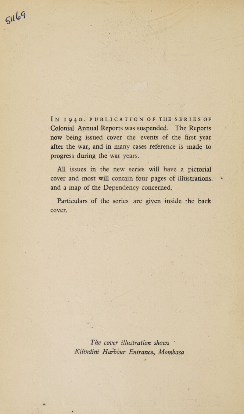 In i94o. publication of the seriesof Colonial Annual Reports was suspended. The Reports now being issued cover the events of the first year after the war, and in many cases reference is made to progress during the war years. All issues in the new* series will have a pictorial cover and most will contain four pages of illustrations, and a map of the Dependency concerned. Particulars of the series are given inside the back cover. The caver illustration shows ' Kilindini Harbour Entrance, Mombasa