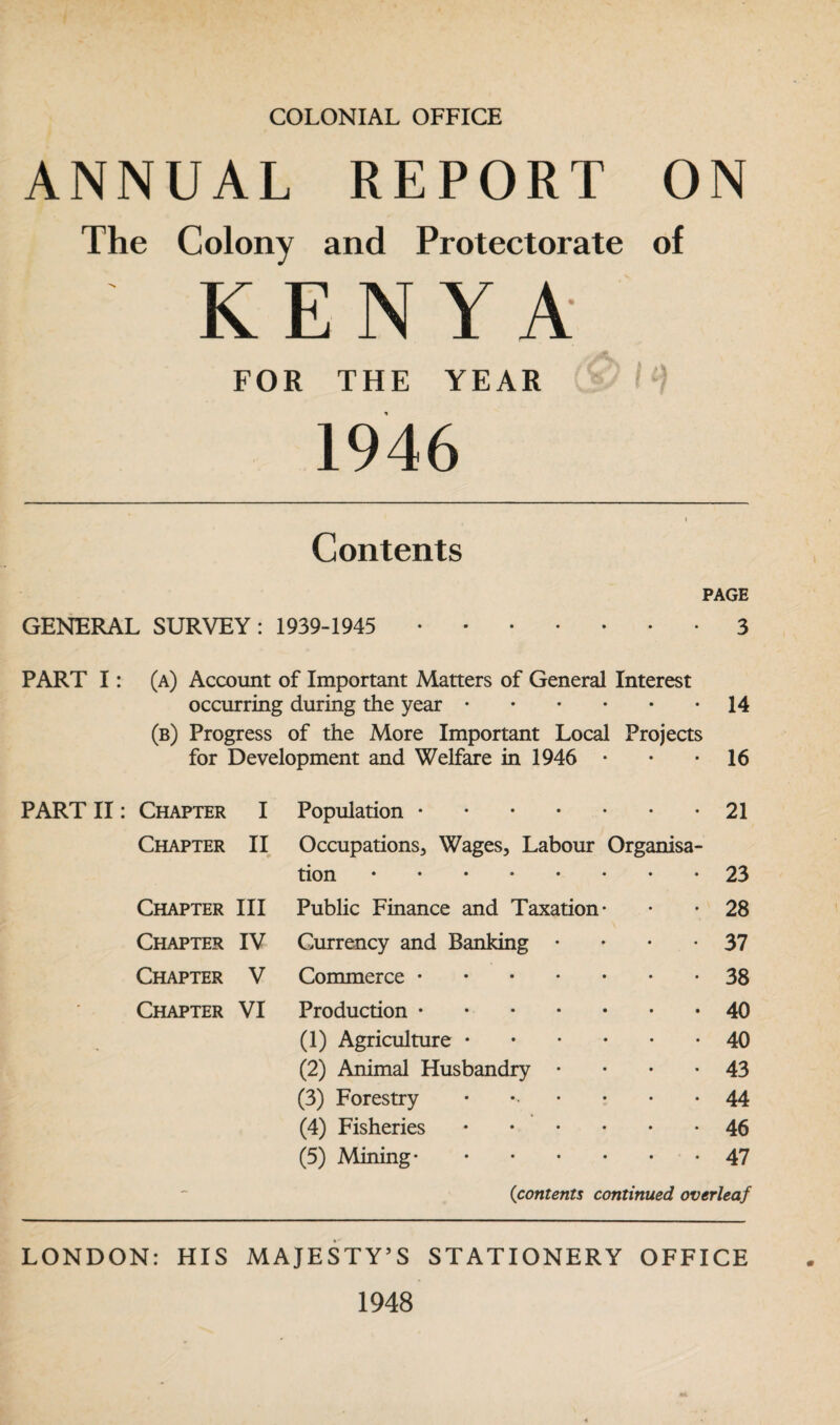 COLONIAL OFFICE ANNUAL REPORT ON The Colony and Protectorate of ' KEN Y A FOR THE YEAR I i) 1946 Contents PAGE GENERAL SURVEY: 1939-1945 .3 PART I: (a) Account of Important Matters of General Interest occurring during the year • (b) Progress of the More Important Local Projects for Development and Welfare in 1946 14 16 PART II: Chapter I Chapter II 0 Chapter III Chapter IV Chapter V Chapter VI Population.21 Occupations, Wages, Labour Organisa¬ tion .23 Public Finance and Taxation* • • 28 Currency and Banking • 37 Commerce.38 Production.40 (1) Agriculture.40 (2) Animal Husbandry • 43 (3) Forestry • • • *44 (4) Fisheries.46 (5) Mining.47 {contents continued overleaf LONDON: HIS MAJESTY’S STATIONERY OFFICE 1948