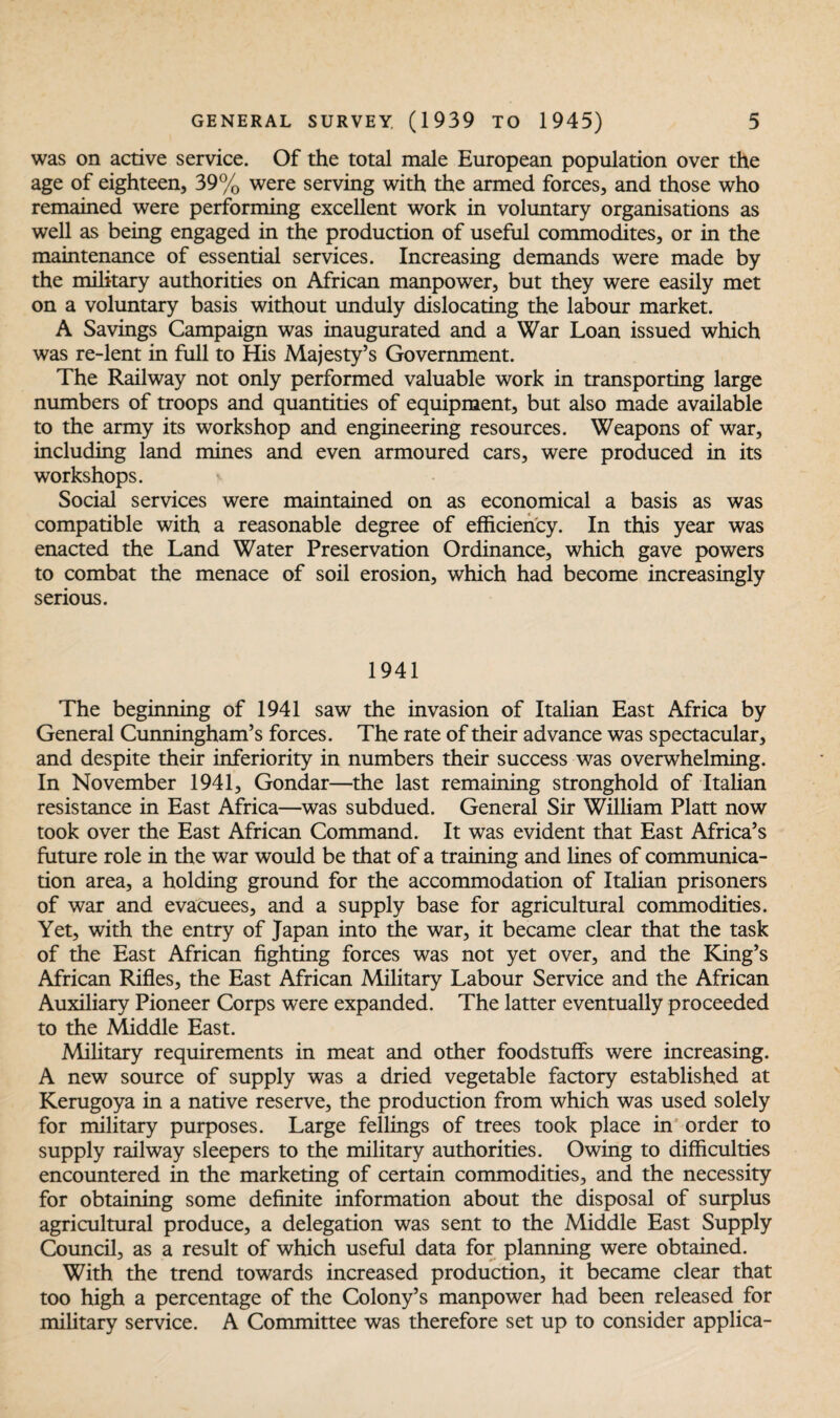 was on active service. Of the total male European population over the age of eighteen, 39% were serving with the armed forces, and those who remained were performing excellent work in voluntary organisations as well as being engaged in the production of useful commodites, or in the maintenance of essential services. Increasing demands were made by the military authorities on African manpower, but they were easily met on a voluntary basis without unduly dislocating the labour market. A Savings Campaign was inaugurated and a War Loan issued which was re-lent in full to His Majesty’s Government. The Railway not only performed valuable work in transporting large numbers of troops and quantities of equipment, but also made available to the army its workshop and engineering resources. Weapons of war, including land mines and even armoured cars, were produced in its workshops. Social services were maintained on as economical a basis as was compatible with a reasonable degree of efficiency. In this year was enacted the Land Water Preservation Ordinance, which gave powers to combat the menace of soil erosion, which had become increasingly serious. 1941 The beginning of 1941 saw the invasion of Italian East Africa by General Cunningham’s forces. The rate of their advance was spectacular, and despite their inferiority in numbers their success was overwhelming. In November 1941, Gondar—the last remaining stronghold of Italian resistance in East Africa—was subdued. General Sir William Platt now took over the East African Command. It was evident that East Africa’s future role in the war would be that of a training and lines of communica¬ tion area, a holding ground for the accommodation of Italian prisoners of war and evacuees, and a supply base for agricultural commodities. Yet, with the entry of Japan into the war, it became clear that the task of the East African fighting forces was not yet over, and the King’s African Rifles, the East African Military Labour Service and the African Auxiliary Pioneer Corps were expanded. The latter eventually proceeded to the Middle East. Military requirements in meat and other foodstuffs were increasing. A new source of supply was a dried vegetable factory established at Kerugoya in a native reserve, the production from which was used solely for military purposes. Large fellings of trees took place in order to supply railway sleepers to the military authorities. Owing to difficulties encountered in the marketing of certain commodities, and the necessity for obtaining some definite information about the disposal of surplus agricultural produce, a delegation was sent to the Middle East Supply Council, as a result of which useful data for planning were obtained. With the trend towards increased production, it became clear that too high a percentage of the Colony’s manpower had been released for military service. A Committee was therefore set up to consider applica-