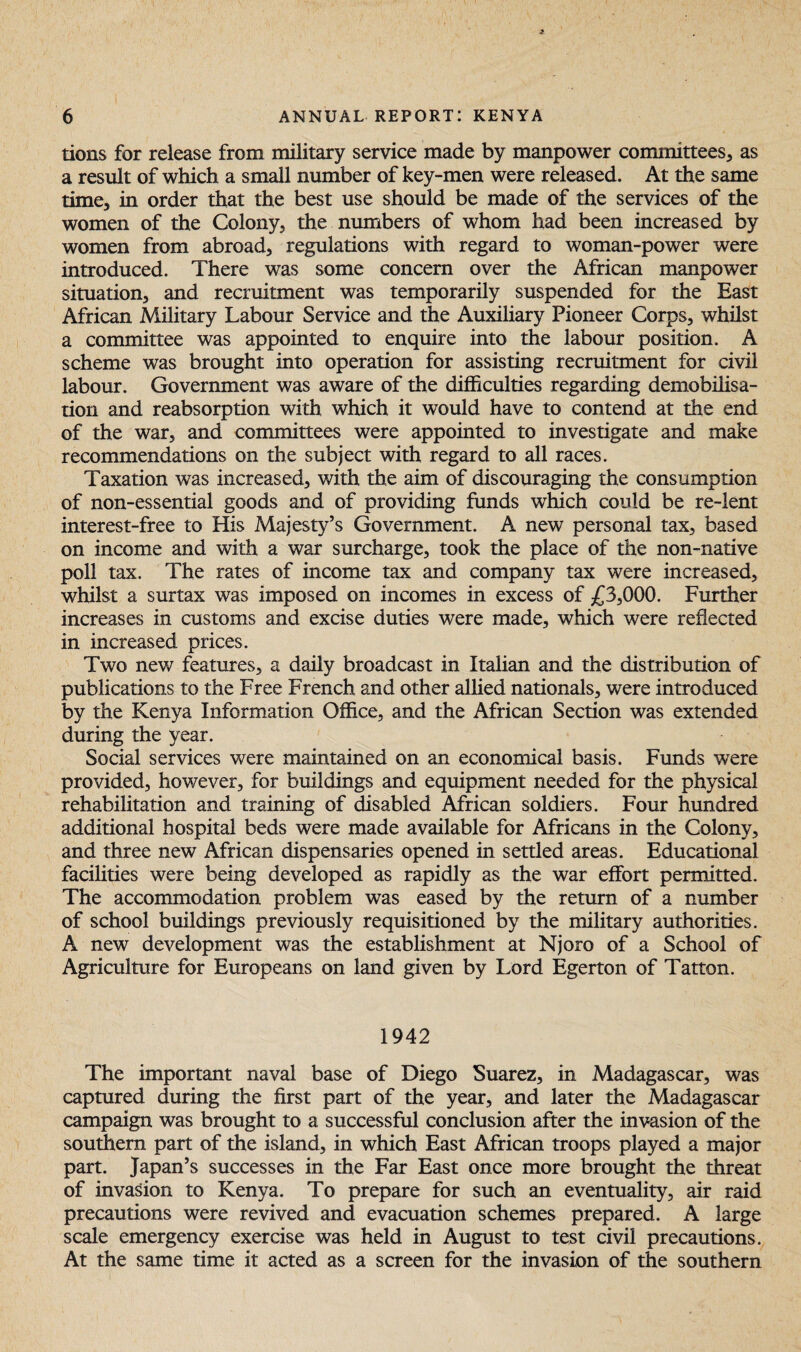 tions for release from military service made by manpower committees, as a result of which a small number of key-men were released. At the same time, in order that the best use should be made of the services of the women of the Colony, the numbers of whom had been increased by women from abroad, regulations with regard to woman-power were introduced. There was some concern over the African manpower situation, and recruitment was temporarily suspended for the East African Military Labour Service and the Auxiliary Pioneer Corps, whilst a committee was appointed to enquire into the labour position, A scheme was brought into operation for assisting recruitment for civil labour. Government was aware of the difficulties regarding demobilisa¬ tion and reabsorption with which it would have to contend at the end of the war, and committees were appointed to investigate and make recommendations on the subject with regard to all races. Taxation was increased, with the aim of discouraging the consumption of non-essential goods and of providing funds which could be re-lent interest-free to His Majesty’s Government. A new personal tax, based on income and with a war surcharge, took the place of the non-native poll tax. The rates of income tax and company tax were increased, whilst a surtax was imposed on incomes in excess of £3,000. Further increases in customs and excise duties were made, which were reflected in increased prices. Two new features, a daily broadcast in Italian and the distribution of publications to the Free French and other allied nationals, were introduced by the Kenya Information Office, and the African Section was extended during the year. Social services were maintained on an economical basis. Funds were provided, however, for buildings and equipment needed for the physical rehabilitation and training of disabled African soldiers. Four hundred additional hospital beds were made available for Africans in the Colony, and three new African dispensaries opened in settled areas. Educational facilities were being developed as rapidly as the war effort permitted. The accommodation problem was eased by the return of a number of school buildings previously requisitioned by the military authorities. A new development was the establishment at Njoro of a School of Agriculture for Europeans on land given by Lord Egerton of Tatton. 1942 The important naval base of Diego Suarez, in Madagascar, was captured during the first part of the year, and later the Madagascar campaign was brought to a successful conclusion after the invasion of the southern part of the island, in which East African troops played a major part. Japan’s successes in the Far East once more brought the threat of invasion to Kenya. To prepare for such an eventuality, air raid precautions were revived and evacuation schemes prepared. A large scale emergency exercise was held in August to test civil precautions. At the same time it acted as a screen for the invasion of the southern