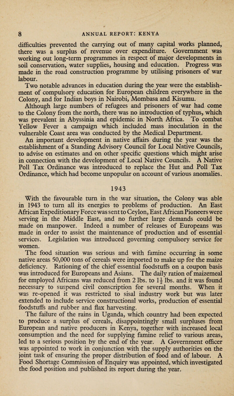 difficulties prevented the carrying out of many capital works planned, there was a surplus of revenue over expenditure. Government was working out long-term programmes in respect of major developments in soil conservation, water supplies, housing and education. Progress was made in the road construction programme by utilising prisoners of war labour. Two notable advances in education during the year were the establish¬ ment of compulsory education for European children everywhere in the Colony, and for Indian boys in Nairobi, Mombasa and Kisumu. Although large numbers of refugees and prisoners of war had come to the Colony from the north, there was no introduction of typhus, which was prevalent in Abyssinia and epidemic in North Africa. To combat Yellow Fever a campaign which included mass inoculation in the vulnerable Coast area was conducted by the Medical Department. An important development in native affairs during the year was the establishment of a Standing Advisory Council for Local Native Councils, to advise on estimates and on other specific questions which might arise in connection with the development of Local Native Councils. A Native Poll Tax Ordinance was introduced to replace the Hut and Poll Tax Ordinance, which had become unpopular on account of various anomalies. 1943 With the favourable turn in the war situation, the Colony was able in 1943 to turn all its energies to problems of production. An East African Expeditionary Force was sent to Ceylon, East African Pioneers were serving in the Middle East, and no further large demands could be made on manpower. Indeed a number of releases of Europeans was made in order to assist the maintenance of production and of essential services. Legislation was introduced governing compulsory service for women. The food situation was serious and with famine occurring in some native areas 50,000 tons of cereals were imported to make up for the maize deficiency. Rationing of the chief essential foodstuffs on a coupon basis was introduced for Europeans and Asians. The daily ration of maizemeal for employed Africans was reduced from 2 lbs. to If lbs. and it was found necessary to suspend civil conscription for several months. When it was re-opened it was restricted to sisal industry work but was later extended to include service constructional works, production of essential foodstuffs and rubber and flax harvesting. The failure of the rains in Uganda, which country had been expected to produce a surplus of cereals, disappointingly small surpluses from European and native producers in Kenya, together with increased local consumption and the need for supplying famine relief to various areas, led to a serious position by the end of the year. A Government officer was appointed to work in conjunction with the supply authorities on the joint task of ensuring the proper distribution of food and of labour. A Food Shortage Commission of Enquiry was appointed, which investigated the food position and published its report during the year.