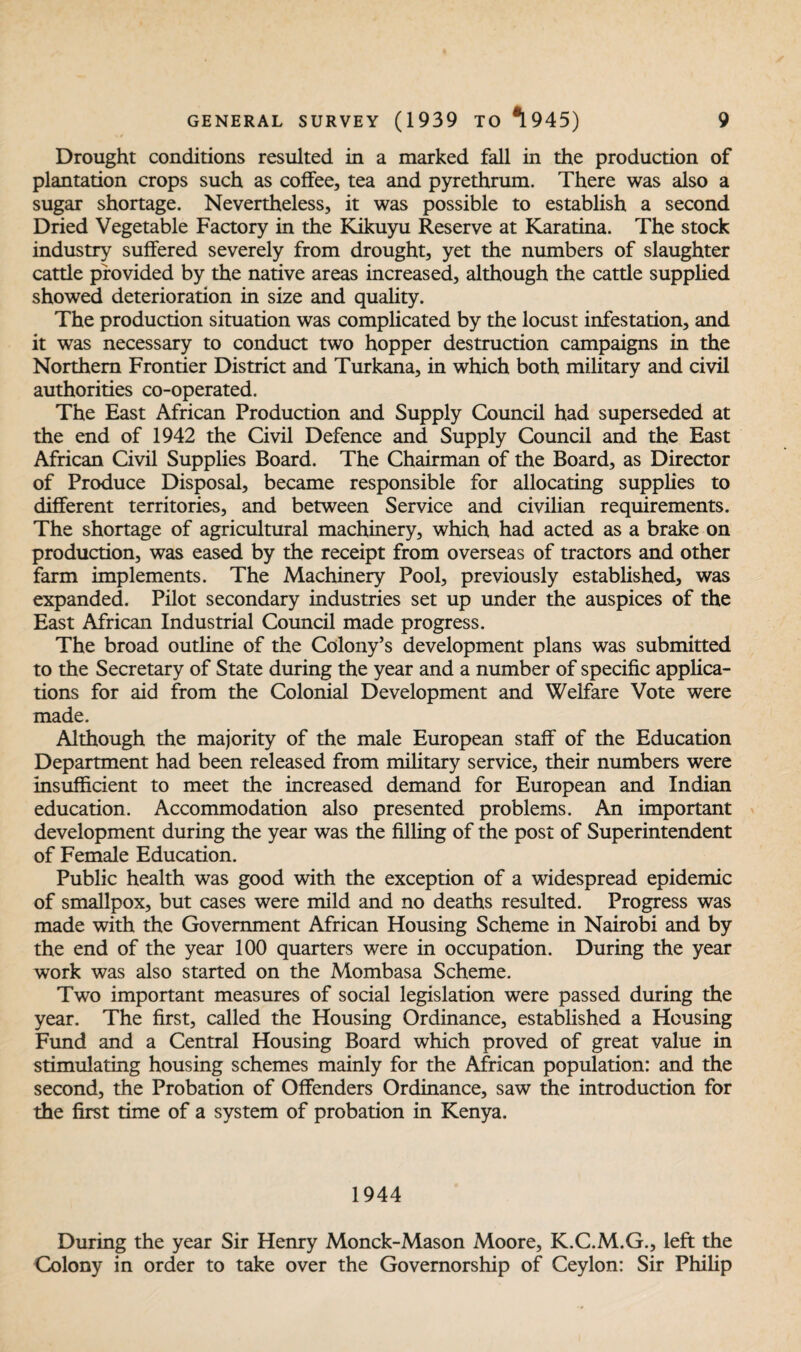 Drought conditions resulted in a marked fall in the production of plantation crops such as coffee, tea and pyrethrum. There was also a sugar shortage. Nevertheless, it was possible to establish a second Dried Vegetable Factory in the Kikuyu Reserve at Karatina. The stock industry suffered severely from drought, yet the numbers of slaughter cattle provided by the native areas increased, although the cattle supplied showed deterioration in size and quality. The production situation was complicated by the locust infestation, and it was necessary to conduct two hopper destruction campaigns in the Northern Frontier District and Turkana, in which both military and civil authorities co-operated. The East African Production and Supply Council had superseded at the end of 1942 the Civil Defence and Supply Council and the East African Civil Supplies Board. The Chairman of the Board, as Director of Produce Disposal, became responsible for allocating supplies to different territories, and between Service and civilian requirements. The shortage of agricultural machinery, which had acted as a brake on production, was eased by the receipt from overseas of tractors and other farm implements. The Machinery Pool, previously established, was expanded. Pilot secondary industries set up under the auspices of the East African Industrial Council made progress. The broad outline of the Colony’s development plans was submitted to the Secretary of State during the year and a number of specific applica¬ tions for aid from the Colonial Development and Welfare Vote were made. Although the majority of the male European staff of the Education Department had been released from military service, their numbers were insufficient to meet the increased demand for European and Indian education. Accommodation also presented problems. An important development during the year was the filling of the post of Superintendent of Female Education. Public health was good with the exception of a widespread epidemic of smallpox, but cases were mild and no deaths resulted. Progress was made with the Government African Housing Scheme in Nairobi and by the end of the year 100 quarters were in occupation. During the year work was also started on the Mombasa Scheme. Two important measures of social legislation were passed during the year. The first, called the Housing Ordinance, established a Housing Fund and a Central Housing Board which proved of great value in stimulating housing schemes mainly for the African population: and the second, the Probation of Offenders Ordinance, saw the introduction for the first time of a system of probation in Kenya. 1944 During the year Sir Henry Monck-Mason Moore, K.C.M.G., left the Colony in order to take over the Governorship of Ceylon: Sir Philip