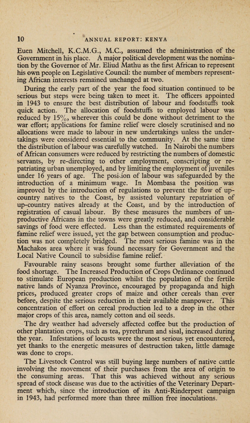 Euen Mitchell, K.C.M.G., M.C., assumed the administration of the Government in his place. A major political development was the nomina¬ tion by the Governor of Mr. Eliud Mathu as the first African to represent his own people on Legislative Council: the number of members represent¬ ing African interests remained unchanged at two. During the early part of the year the food situation continued to be serious but steps were being taken to meet it. The officers appointed in 1943 to ensure the best distribution of labour and foodstuffs took quick action. The allocation of foodstuffs to employed labour was reduced by 15%, wherever this could be done without detriment to the war effort; applications for famine relief were closely scrutinised and no allocations were made to labour in new undertakings unless the under¬ takings were considered essential to the community. At the same time the distribution of labour was carefully watched. In Nairobi the numbers of African consumers were reduced by restricting the numbers of domestic servants, by re-directing to other employment, conscripting or re¬ patriating urban unemployed, and by limiting the employment of juveniles under 16 years of age. The position of labour was safeguarded by the introduction of a minimum wage. In Mombasa the position was improved by the introduction of regulations to prevent the flow of up- country natives to the Coast, by assisted voluntary repatriation of up-country natives already at the Coast, and by the introduction of registration of casual labour. By these measures the numbers of un¬ productive Africans in the towns were greatly reduced, and considerable savings of food were effected. Less than the estimated requirements of famine relief were issued, yet the gap between consumption and produc¬ tion was not completely bridged. The most serious famine was in the Machakos area where it was found necessary for Government and the Local Native Council to subsidise famine relief. Favourable rainy seasons brought some further alleviation of the food shortage. The Increased Production of Crops Ordinance continued to stimulate European production whilst the population of the fertile native lands of Nyanza Province, encouraged by propaganda and high prices, produced greater crops of maize and other cereals than ever before, despite the serious reduction in their available manpower. This concentration of effort on cereal production led to a drop in the other major crops of this area, namely cotton and oil seeds. The dry weather had adversely affected coffee but the production of other plantation crops, such as tea, pyrethrum and sisal, increased during the year. Infestations of locusts were the most serious yet encountered, yet thanks to the energetic measures of destruction taken, little damage was done to crops. The Livestock Control was still buying large numbers of native cattle involving the movement of their purchases from the area of origin to the consuming areas. That this was achieved without any serious spread of stock disease was due to the activities of the Veterinary Depart¬ ment which, since the introduction of its Anti-Rinderpest campaign in 1943, had performed more than three million free inoculations.