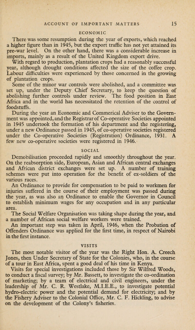 ECONOMIC There was some resumption during the year of exports, which reached a higher figure than in 1945, but the export traffic has not yet attained its pre-war level. On the other hand, there was a considerable increase in imports, mainly as a result of the United Kingdom export drive. With regard to production, plantation crops had a reasonably successful year, although drought conditions affected the size of the coffee crop. Labour difficulties were experienced by those concerned in the growing of plantation crops. Some of the minor war controls were abolished, and a committee was set up, under the Deputy Chief Secretary, to keep the question of abolishing further controls under review. The food position in East Africa and in the world has necessitated the retention of the control of foodstuffs. During the year an Economic and Commerical Adviser to the Govern¬ ment was appointed, and the Registrar of Co-operative Societies appointed in 1945 undertook the formation of his department and the registering, under a new Ordinance passed in 1945, of co-operative societies registered under the Co-operative Societies (Registration) Ordinance, 1931. A few new co-operative societies were registered in 1946. SOCIAL Demobilisation proceeded rapidly and smoothly throughout the year. On the reabsorption side, European, Asian and African central exchanges and African district exchanges were set up. A number of training schemes were put into operation for the benefit of ex-soldiers of the various races. An Ordinance to provide for compensation to be paid to workmen for injuries suffered in the course of their employment was passed during the year, as was also an Ordinance to enable the Governor in Council to establish minimum wages for any occupation and in any particular area. The Social Welfare Organisation was taking shape during the year, and a number of African social welfare workers were trained. An important step was taken in April, 1946, when the Probation of Offenders Ordinance was applied for the first time, in respect of Nairobi in the first instance. VISITS The most notable visitor of the year was the Right Hon. A. Creech Jones, then Under Secretary of State for the Colonies, who, in the course of a tour in East Africa, spent a good deal of his time in Kenya. Visits for special investigations included those by Sir Wilfred Woods, to conduct a fiscal survey; by Mr. Bassett, to investigate the co-ordination of marketing; by a team of electrical and civil engineers, under the leadership of Mr. C. R. Westlake, M.I.E.E., to investigate potential hydro-electric power and the potential demand for electricity; and by the Fishery Adviser to the Colonial Office, Mr. C. F. Hickling, to advise on the development of the Colony’s fisheries.