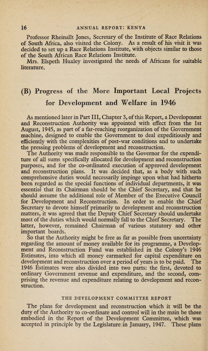 Professor Rheinallt Jones, Secretary of the Institute of Race Relations of South Africa, also visited the Colony. As a result of his visit it was decided to set up a Race Relations Institute, with objects similar to those of the South African Race Relations Institute. Mrs. Elspeth Huxley investigated the needs of Africans for suitable literature. (B) Progress of the More Important Local Projects for Development and Welfare in 1946 As mentioned later in Part III, Chapter 3, of this Report, a Development and Reconstruction Authority was appointed with effect from the 1st August, 1945, as part of a far-reaching reorganization of the Government machine, designed to enable the Government to deal expeditiously and efficiently with the complexities of post-war conditions and to undertake the pressing problems of development and reconstruction. The Authority was made responsible to the Governor for the expendi¬ ture of all sums specifically allocated for development and reconstruction purposes, and for the co-ordinated execution of approved development and reconstruction plans. It was decided that, as a body with such comprehensive duties would necessarily impinge upon what had hitherto been regarded as the special functions of individual departments, it was essential that its Chairman should be the Chief Secretary, and that he should assume the additional role of Member of the Executive Council for Development and Reconstruction. In order to enable the Chief Secretary to devote himself primarily to development and reconstruction matters, it was agreed that the Deputy Chief Secretary should undertake most of the duties which would normally fall to the Chief Secretary. The latter, however, remained Chairman of various statutory and other important boards. So that the Authority might be free as far as possible from uncertainty regarding the amount of money available for its programme, a Develop¬ ment and Reconstruction Fund was established in the Colony’s 1946 Estimates, into which all money earmarked for capital expenditure on development and reconstruction over a period of years is to be paid. The 1946 Estimates were also divided into two parts: the first, devoted to ordinary Government revenue and expenditure, and the second, com¬ prising the revenue and expenditure relating to development and recon¬ struction. THE DEVELOPMENT COMMITTEE REPORT The plans for development and reconstruction which it will be the duty of the Authority to co-ordinate and control will in the main be those embodied in the Report of the Development Committee, which was accepted in principle by the Legislature in January, 1947. These plans i