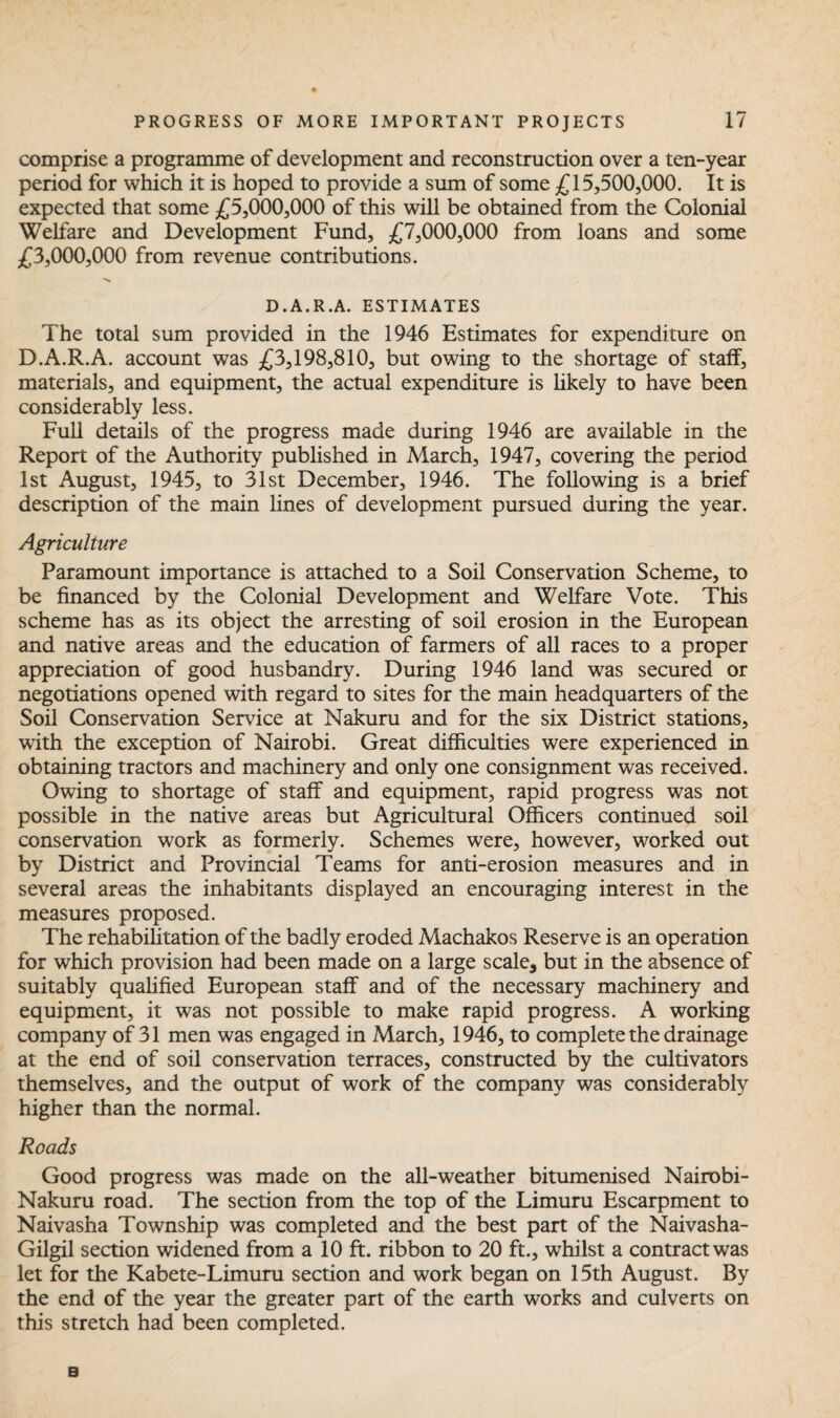 comprise a programme of development and reconstruction over a ten-year period for which it is hoped to provide a sum of some £15,500,000. It is expected that some £5,000,000 of this will be obtained from the Colonial Welfare and Development Fund, £7,000,000 from loans and some £3,000,000 from revenue contributions. >>* D.A.R.A. ESTIMATES The total sum provided in the 1946 Estimates for expenditure on D.A.R.A. account was £3,198,810, but owing to the shortage of staff, materials, and equipment, the actual expenditure is likely to have been considerably less. Full details of the progress made during 1946 are available in the Report of the Authority published in March, 1947, covering the period 1st August, 1945, to 31st December, 1946. The following is a brief description of the main lines of development pursued during the year. Agriculture Paramount importance is attached to a Soil Conservation Scheme, to be financed by the Colonial Development and Welfare Vote. This scheme has as its object the arresting of soil erosion in the European and native areas and the education of farmers of all races to a proper appreciation of good husbandry. During 1946 land was secured or negotiations opened with regard to sites for the main headquarters of the Soil Conservation Service at Makuru and for the six District stations, with the exception of Nairobi. Great difficulties were experienced in obtaining tractors and machinery and only one consignment was received. Owing to shortage of staff and equipment, rapid progress was not possible in the native areas but Agricultural Officers continued soil conservation work as formerly. Schemes were, however, worked out by District and Provincial Teams for anti-erosion measures and in several areas the inhabitants displayed an encouraging interest in the measures proposed. The rehabilitation of the badly eroded Machakos Reserve is an operation for which provision had been made on a large scale, but in the absence of suitably qualified European staff and of the necessary machinery and equipment, it was not possible to make rapid progress. A working company of 31 men was engaged in March, 1946, to complete the drainage at the end of soil conservation terraces, constructed by the cultivators themselves, and the output of work of the company was considerably higher than the normal. Reads Good progress was made on the all-weather bitumenised Nairobi- Nakuru road. The section from the top of the Limuru Escarpment to Naivasha Township was completed and the best part of the Naivasha- Gilgil section widened from a 10 ft. ribbon to 20 ft., whilst a contract was let for the Kabete-Limuru section and work began on 15th August. By the end of the year the greater part of the earth works and culverts on this stretch had been completed. B