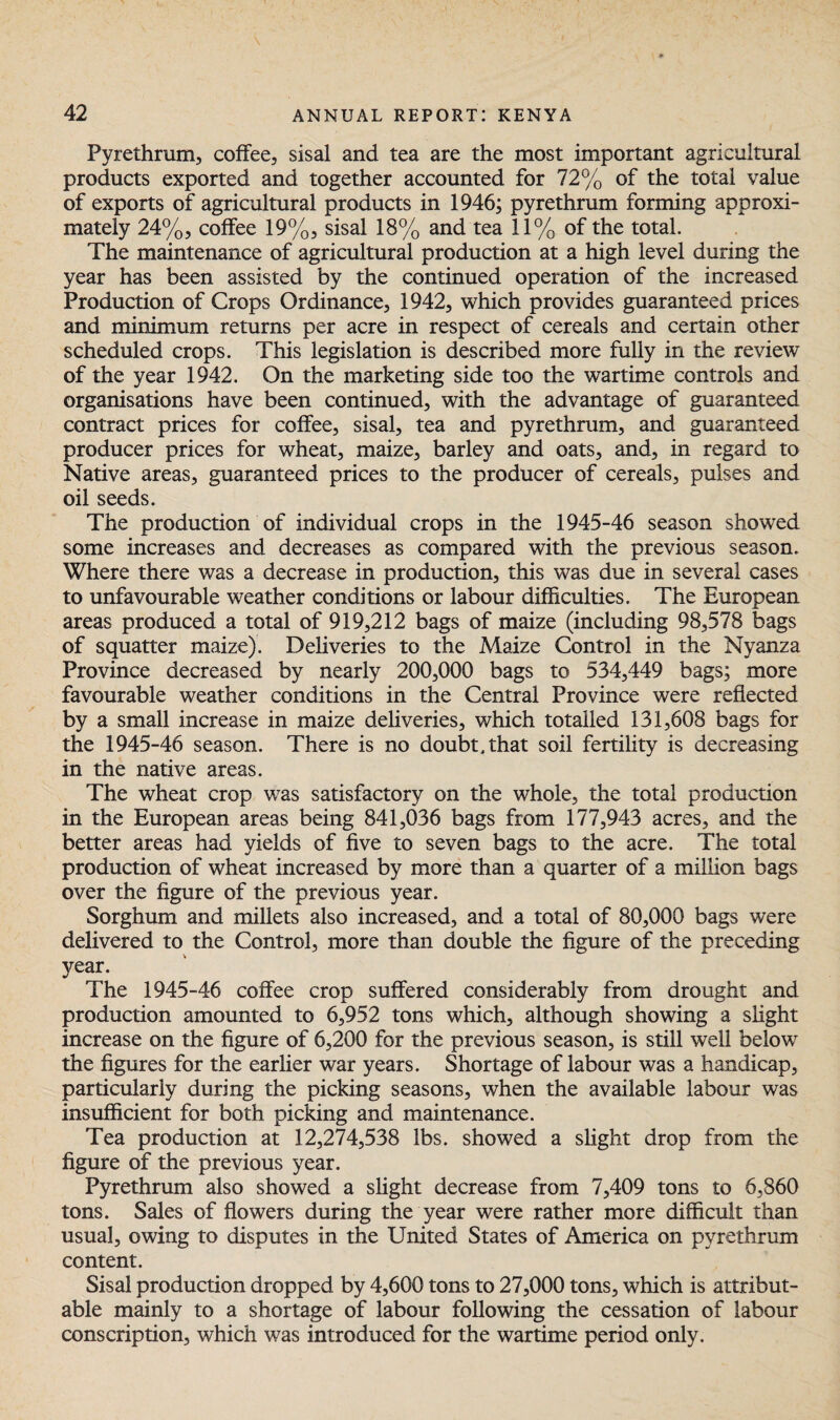 Pyrethrum, coffee, sisal and tea are the most important agricultural products exported and together accounted for 72% of the total value of exports of agricultural products in 1946; pyrethrum forming approxi¬ mately 24%? coffee 19%, sisal 18% and tea 11% of the total. The maintenance of agricultural production at a high level during the year has been assisted by the continued operation of the increased Production of Crops Ordinance, 1942, which provides guaranteed prices and minimum returns per acre in respect of cereals and certain other scheduled crops. This legislation is described more fully in the review of the year 1942. On the marketing side too the wartime controls and organisations have been continued, with the advantage of guaranteed contract prices for coffee, sisal, tea and pyrethrum, and guaranteed producer prices for wheat, maize, barley and oats, and, in regard to Native areas, guaranteed prices to the producer of cereals, pulses and oil seeds. The production of individual crops in the 1945-46 season showed some increases and decreases as compared with the previous season. Where there was a decrease in production, this was due in several cases to unfavourable weather conditions or labour difficulties. The European areas produced a total of 919,212 bags of maize (including 98,578 bags of squatter maize). Deliveries to the Maize Control in the Nyanza Province decreased by nearly 200,000 bags to 534,449 bags; more favourable weather conditions in the Central Province were reflected by a small increase in maize deliveries, which totalled 131,608 bags for the 1945-46 season. There is no doubt, that soil fertility is decreasing in the native areas. The wheat crop was satisfactory on the whole, the total production in the European areas being 841,036 bags from 177,943 acres, and the better areas had yields of five to seven bags to the acre. The total production of wheat increased by more than a quarter of a million bags over the figure of the previous year. Sorghum and millets also increased, and a total of 80,000 bags were delivered to the Control, more than double the figure of the preceding year. The 1945-46 coffee crop suffered considerably from drought and production amounted to 6,952 tons which, although showing a slight increase on the figure of 6,200 for the previous season, is still well belowr the figures for the earlier war years. Shortage of labour was a handicap, particularly during the picking seasons, when the available labour was insufficient for both picking and maintenance. Tea production at 12,274,538 lbs. showed a slight drop from the figure of the previous year. Pyrethrum also showed a slight decrease from 7,409 tons to 6,860 tons. Sales of flowers during the year were rather more difficult than usual, owing to disputes in the United States of America on pyrethrum content. Sisal production dropped by 4,600 tons to 27,000 tons, which is attribut¬ able mainly to a shortage of labour following the cessation of labour conscription, which was introduced for the wartime period only.