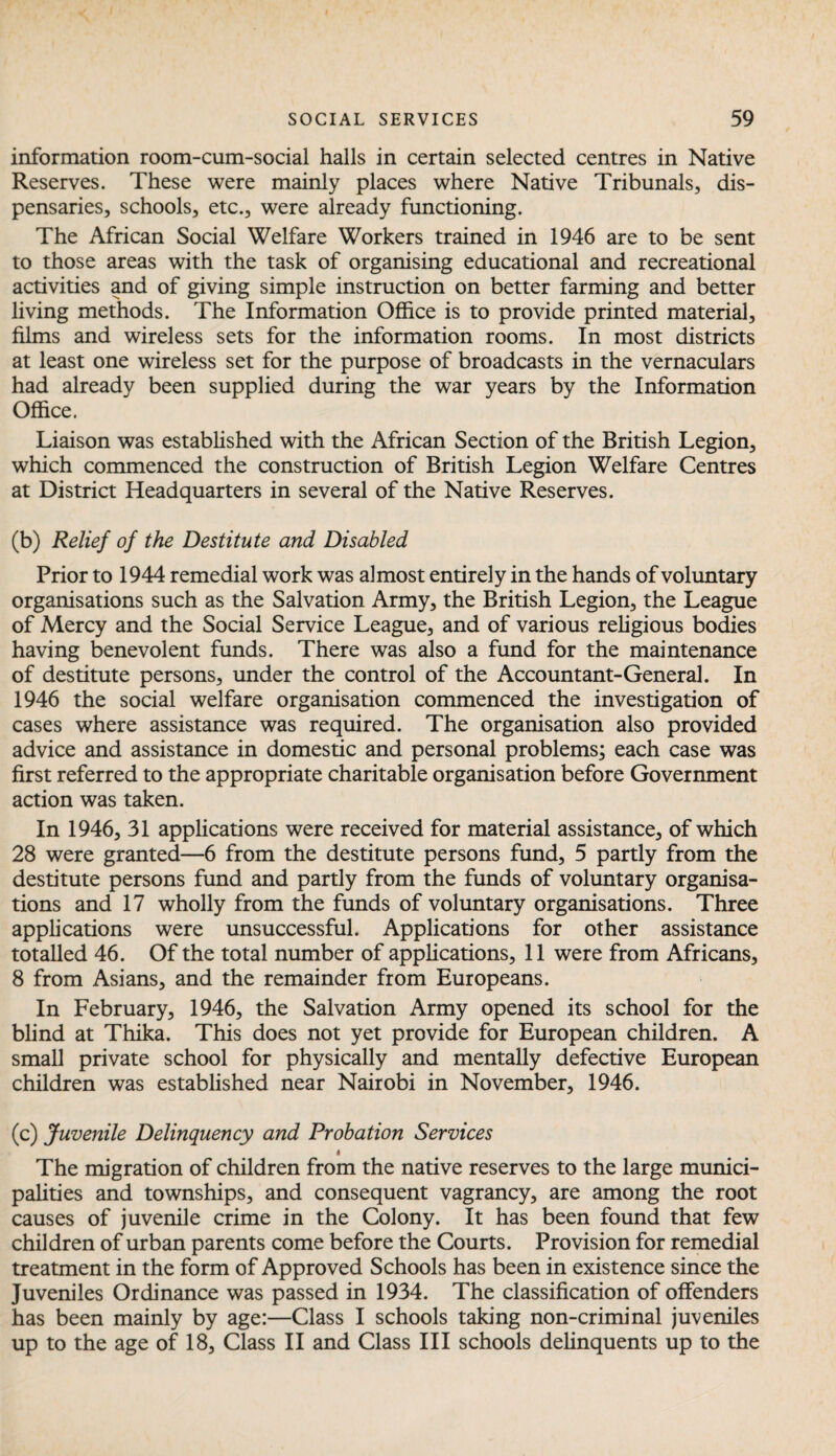information room-cum-social halls in certain selected centres in Native Reserves. These were mainly places where Native Tribunals, dis¬ pensaries, schools, etc., were already functioning. The African Social Welfare Workers trained in 1946 are to be sent to those areas with the task of organising educational and recreational activities and of giving simple instruction on better farming and better living methods. The Information Office is to provide printed material, films and wireless sets for the information rooms. In most districts at least one wireless set for the purpose of broadcasts in the vernaculars had already been supplied during the war years by the Information Office. Liaison was established with the African Section of the British Legion, which commenced the construction of British Legion Welfare Centres at District Headquarters in several of the Native Reserves. (b) Relief of the Destitute and Disabled Prior to 1944 remedial work was almost entirely in the hands of voluntary organisations such as the Salvation Army, the British Legion, the League of Mercy and the Social Service League, and of various religious bodies having benevolent funds. There was also a fund for the maintenance of destitute persons, under the control of the Accountant-General. In 1946 the social welfare organisation commenced the investigation of cases where assistance was required. The organisation also provided advice and assistance in domestic and personal problems; each case was first referred to the appropriate charitable organisation before Government action was taken. In 1946, 31 applications were received for material assistance, of which 28 were granted—6 from the destitute persons fund, 5 partly from the destitute persons fund and partly from the funds of voluntary organisa¬ tions and 17 wholly from the funds of voluntary organisations. Three applications were unsuccessful. Applications for other assistance totalled 46. Of the total number of applications, 11 were from Africans, 8 from Asians, and the remainder from Europeans. In February, 1946, the Salvation Army opened its school for the blind at Thika. This does not yet provide for European children. A small private school for physically and mentally defective European children was established near Nairobi in November, 1946. (c) Juvenile Delinquency and Probation Services 4 The migration of children from the native reserves to the large munici¬ palities and townships, and consequent vagrancy, are among the root causes of juvenile crime in the Colony. It has been found that few children of urban parents come before the Courts. Provision for remedial treatment in the form of Approved Schools has been in existence since the Juveniles Ordinance was passed in 1934. The classification of offenders has been mainly by age:—Class I schools taking non-criminal juveniles up to the age of 18, Class II and Class III schools delinquents up to the