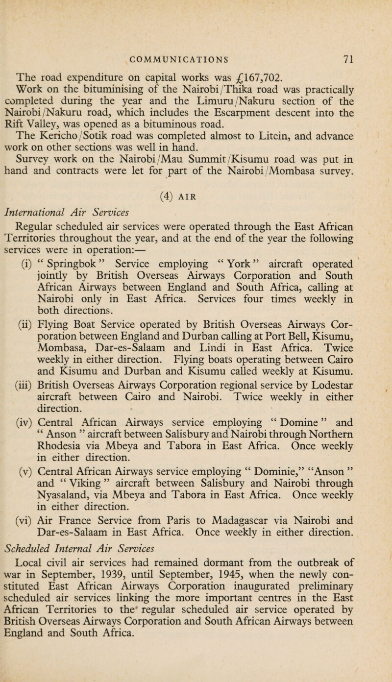 The road expenditure on capital works was £167,702. Work on the bituminising of the Nairobi /Thika road was practically completed during the year and the Limuru/Nakuru section of the Nairobi/Nakuru road, which includes the Escarpment descent into the Rift Valley, was opened as a bituminous road. The Kericho/Sotik road was completed almost to Litein, and advance work on other sections was well in hand. Survey work on the Nairobi/Mau Summit /Kisumu road was put in hand and contracts were let for part of the Nairobi /Mombasa survey. (4) AIR International Air Services Regular scheduled air services were operated through the East African Territories throughout the year, and at the end of the year the following services were in operation:— (i) “ Springbok ” Service employing “ York55 aircraft operated jointly by British Overseas Airways Corporation and South African Airways between England and South Africa, calling at Nairobi only in East Africa. Services four times weekly in both directions. (ii) Flying Boat Service operated by British Overseas Airways Cor¬ poration between England and Durban calling at Port Bell, Kisumu, Mombasa, Dar-es-Salaam and Lindi in East Africa. Twice weekly in either direction. Flying boats operating between Cairo and Kisumu and Durban and Kisumu called weekly at Kisumu. (iii) British Overseas Airways Corporation regional service by Lodestar aircraft between Cairo and Nairobi. Twice weekly in either direction. (iv) Central African Airways service employing “ Domine ” and “ Anson ” aircraft between Salisbury and Nairobi through Northern Rhodesia via Mbeya and Tabora in East Africa. Once weekly in either direction. (v) Central African Airways service employing “ Dominie,” “Anson ” and “ Viking ” aircraft between Salisbury and Nairobi through Nyasaland, via Mbeya and Tabora in East Africa. Once weekly in either direction. (vi) Air France Service from Paris to Madagascar via Nairobi and Dar-es-Salaam in East Africa. Once weekly in either direction. Scheduled Internal Air Services Local civil air services had remained dormant from the outbreak of war in September, 1939, until September, 1945, when the newly con¬ stituted East African Airways Corporation inaugurated preliminary scheduled air services linking the more important centres in the East African Territories to the regular scheduled air service operated by British Overseas Airways Corporation and South African Airways between England and South Africa.