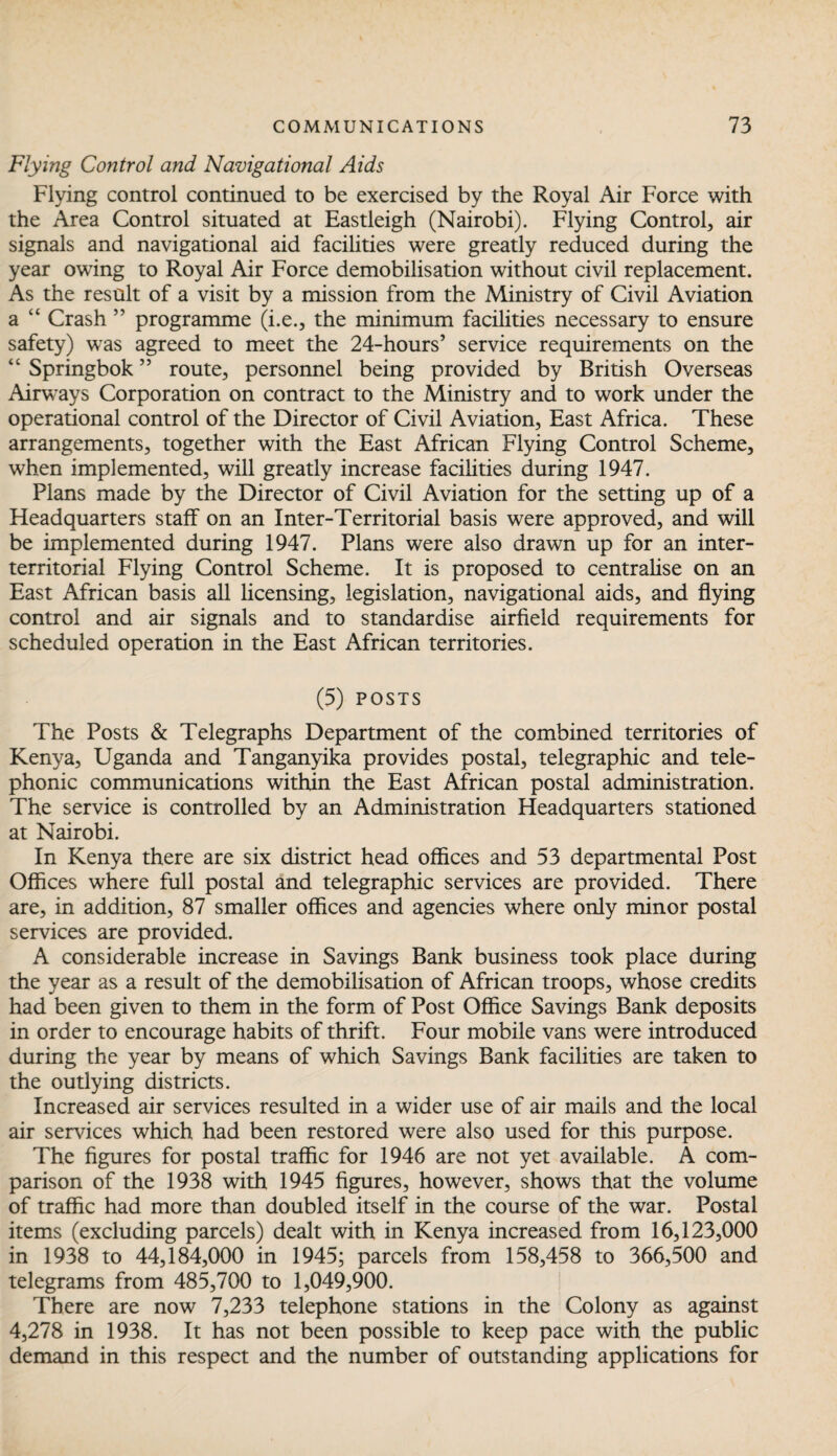 Flying Control and Navigational Aids Flying control continued to be exercised by the Royal Air Force with the Area Control situated at Eastleigh (Nairobi). Flying Control, air signals and navigational aid facilities were greatly reduced during the year owing to Royal Air Force demobilisation without civil replacement. As the result of a visit by a mission from the Ministry of Civil Aviation a “ Crash ” programme (i.e., the minimum facilities necessary to ensure safety) was agreed to meet the 24-hours’ service requirements on the “ Springbok ” route, personnel being provided by British Overseas Airways Corporation on contract to the Ministry and to work under the operational control of the Director of Civil Aviation, East Africa. These arrangements, together with the East African Flying Control Scheme, when implemented, will greatly increase facilities during 1947. Plans made by the Director of Civil Aviation for the setting up of a Headquarters staff on an Inter-Territorial basis were approved, and will be implemented during 1947. Plans were also drawn up for an inter¬ territorial Flying Control Scheme. It is proposed to centralise on an East African basis all licensing, legislation, navigational aids, and flying control and air signals and to standardise airfield requirements for scheduled operation in the East African territories. (5) POSTS The Posts & Telegraphs Department of the combined territories of Kenya, Uganda and Tanganyika provides postal, telegraphic and tele¬ phonic communications within the East African postal administration. The service is controlled by an Administration Headquarters stationed at Nairobi. In Kenya there are six district head offices and 53 departmental Post Offices where full postal and telegraphic services are provided. There are, in addition, 87 smaller offices and agencies where only minor postal services are provided. A considerable increase in Savings Bank business took place during the year as a result of the demobilisation of African troops, whose credits had been given to them in the form of Post Office Savings Bank deposits in order to encourage habits of thrift. Four mobile vans were introduced during the year by means of which Savings Bank facilities are taken to the outlying districts. Increased air services resulted in a wider use of air mails and the local air services which had been restored were also used for this purpose. The figures for postal traffic for 1946 are not yet available. A com¬ parison of the 1938 with 1945 figures, however, shows that the volume of traffic had more than doubled itself in the course of the war. Postal items (excluding parcels) dealt with in Kenya increased from 16,123,000 in 1938 to 44,184,000 in 1945; parcels from 158,458 to 366,500 and telegrams from 485,700 to 1,049,900. There are now 7,233 telephone stations in the Colony as against 4,278 in 1938. It has not been possible to keep pace with the public demand in this respect and the number of outstanding applications for